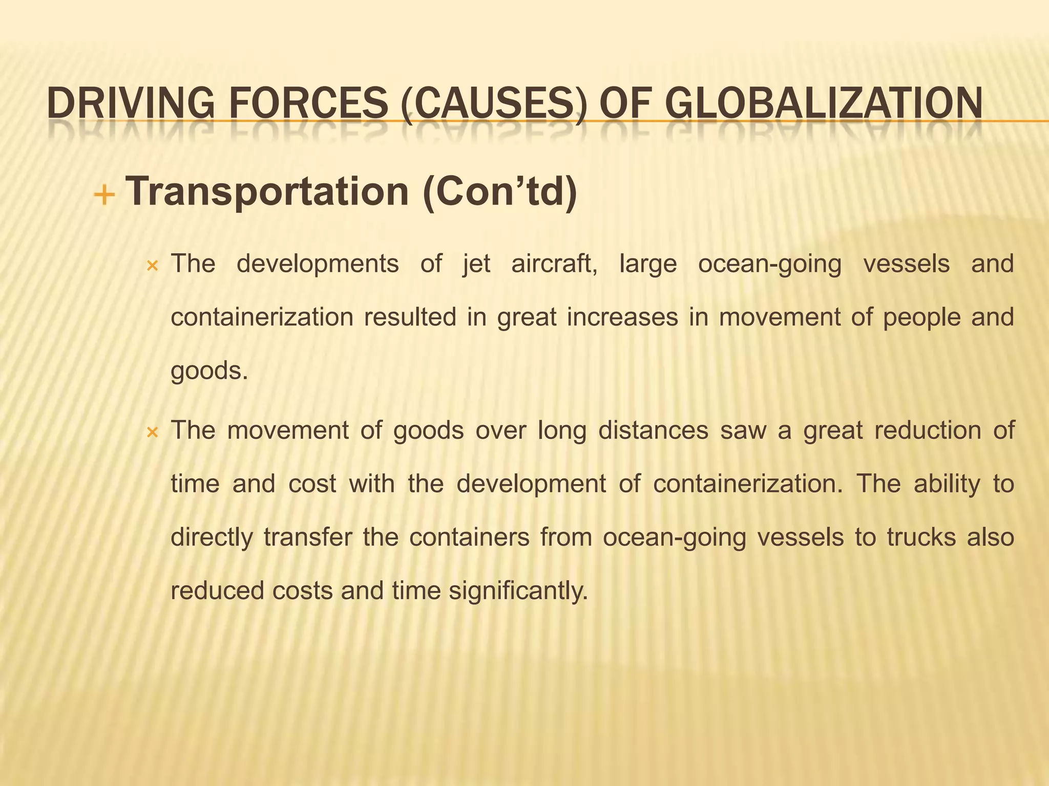 DRIVING FORCES (CAUSES) OF GLOBALIZATION
 Transportation (Con’td)
 The developments of jet aircraft, large ocean-going vessels and
containerization resulted in great increases in movement of people and
goods.
 The movement of goods over long distances saw a great reduction of
time and cost with the development of containerization. The ability to
directly transfer the containers from ocean-going vessels to trucks also
reduced costs and time significantly.
 