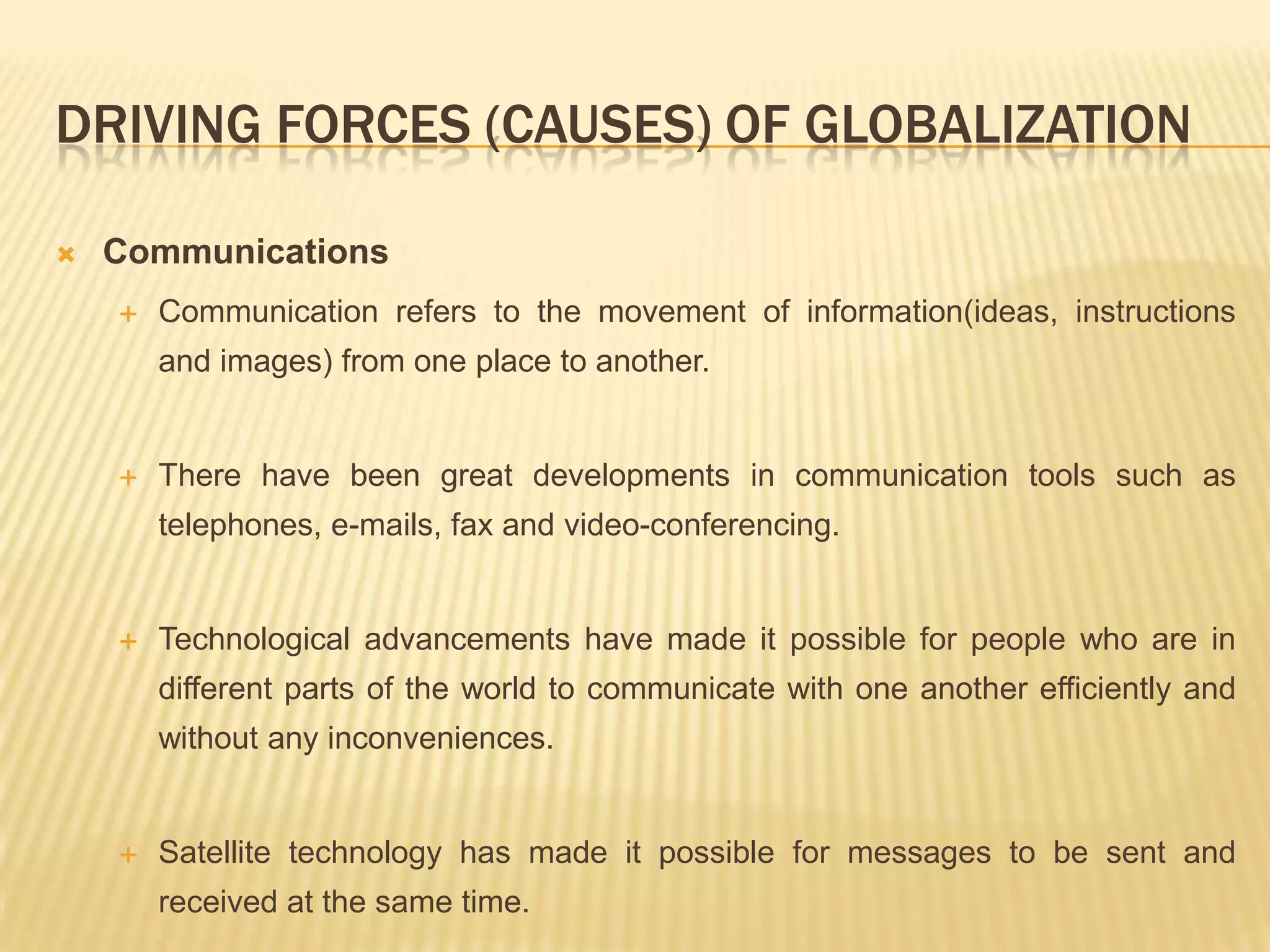 DRIVING FORCES (CAUSES) OF GLOBALIZATION
 Communications
 Communication refers to the movement of information(ideas, instructions
and images) from one place to another.
 There have been great developments in communication tools such as
telephones, e-mails, fax and video-conferencing.
 Technological advancements have made it possible for people who are in
different parts of the world to communicate with one another efficiently and
without any inconveniences.
 Satellite technology has made it possible for messages to be sent and
received at the same time.
 