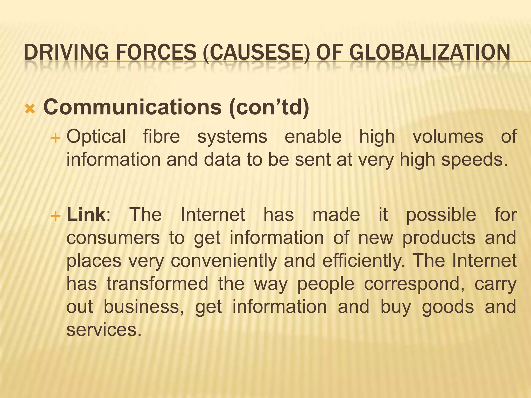 DRIVING FORCES (CAUSESE) OF GLOBALIZATION
 Communications (con’td)
 Optical fibre systems enable high volumes of
information and data to be sent at very high speeds.
 Link: The Internet has made it possible for
consumers to get information of new products and
places very conveniently and efficiently. The Internet
has transformed the way people correspond, carry
out business, get information and buy goods and
services.
 