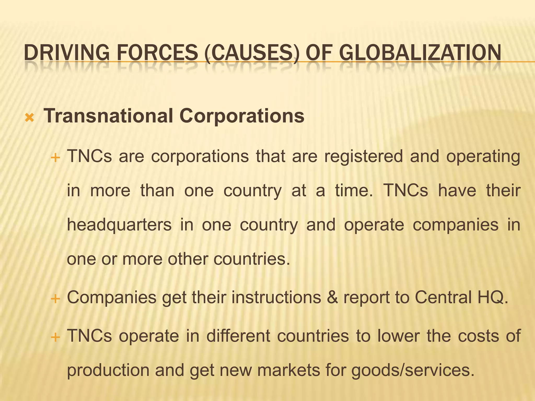 DRIVING FORCES (CAUSES) OF GLOBALIZATION
 Transnational Corporations
 TNCs are corporations that are registered and operating
in more than one country at a time. TNCs have their
headquarters in one country and operate companies in
one or more other countries.
 Companies get their instructions & report to Central HQ.
 TNCs operate in different countries to lower the costs of
production and get new markets for goods/services.
 