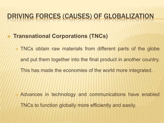 DRIVING FORCES (CAUSES) OF GLOBALIZATION
 Transnational Corporations (TNCs)
 TNCs obtain raw materials from different parts of the globe
and put them together into the final product in another country.
This has made the economies of the world more integrated.
 Advances in technology and communications have enabled
TNCs to function globally more efficiently and easily.
 