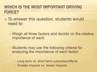 WHICH IS THE MOST IMPORTANT DRIVING
FORCE?
 To answer this question, students would
need to:
 Weigh all three factors and decide on the relative
importance of each.
 Students may use the following criteria for
analyzing the importance of each factor:
 Long term vs. short term outcomes/effects
 Greater impacts vs. lesser impacts
 