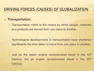 DRIVING FORCES (CAUSES) OF GLOBALIZATION
 Transportation:
 Transportation refers to the means by which people, materials
and products are moved from one place to another.
 Technological developments in transportation have shortened
significantly the time taken to travel from one place to another.
 Just as the steam engine revolutionized travel in the 19th
Century, the jet engine revolutionized travel in the 20th
Century.
 