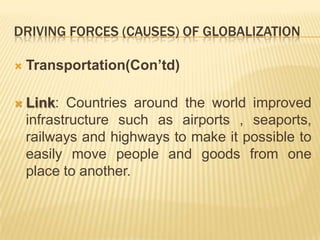 DRIVING FORCES (CAUSES) OF GLOBALIZATION
 Transportation(Con’td)
 Link: Countries around the world improved
infrastructure such as airports , seaports,
railways and highways to make it possible to
easily move people and goods from one
place to another.
 