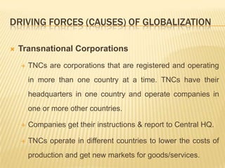 DRIVING FORCES (CAUSES) OF GLOBALIZATION
 Transnational Corporations
 TNCs are corporations that are registered and operating
in more than one country at a time. TNCs have their
headquarters in one country and operate companies in
one or more other countries.
 Companies get their instructions & report to Central HQ.
 TNCs operate in different countries to lower the costs of
production and get new markets for goods/services.
 