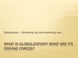WHAT IS GLOBALIZATION? WHAT ARE ITS
DRIVING FORCES?
Globalization – Something old and something new…
 