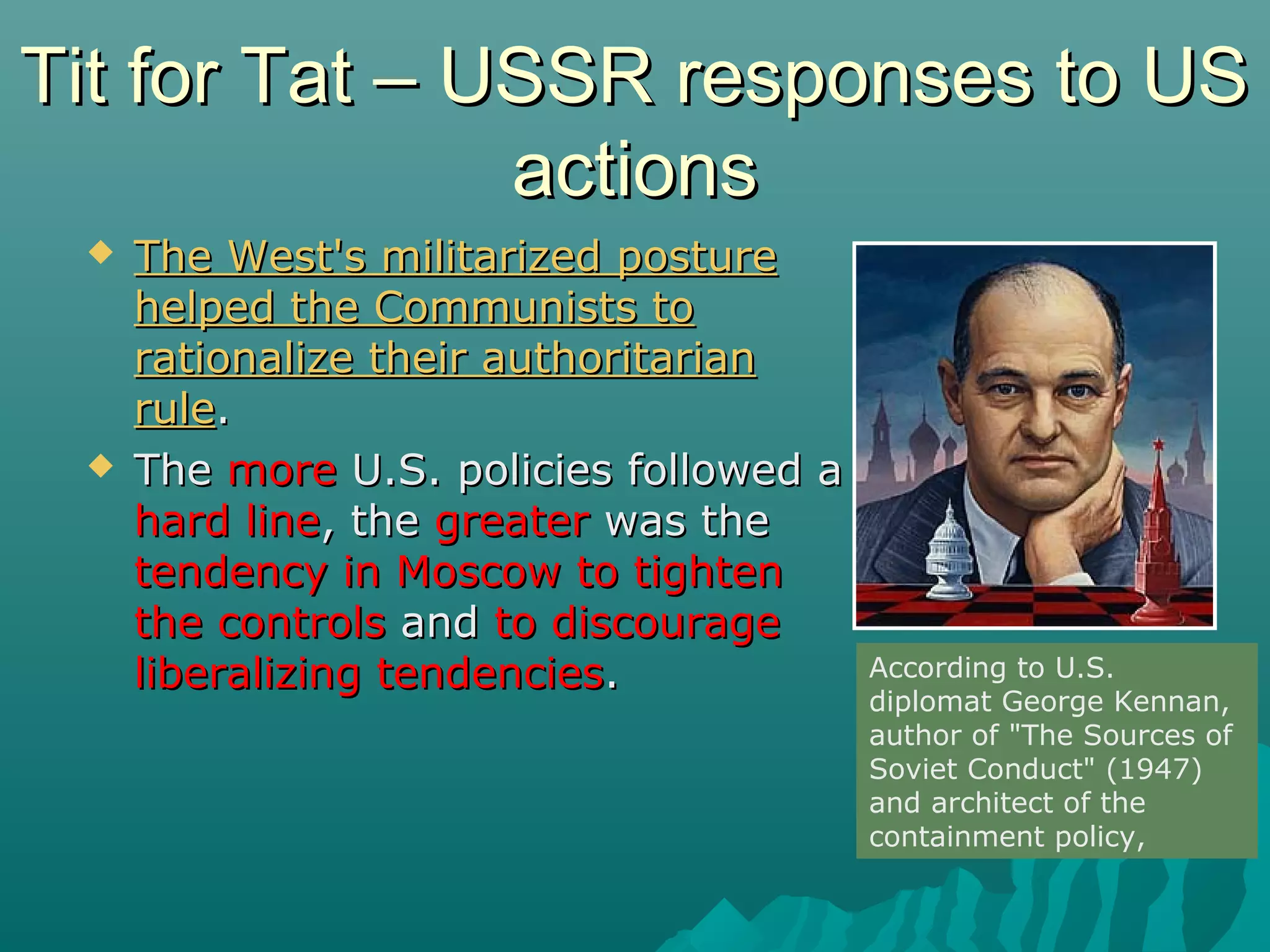 Tit for Tat – USSR responses to USTit for Tat – USSR responses to US
actionsactions
 The West's militarized postureThe West's militarized posture
helped the Communists tohelped the Communists to
rationalize their authoritarianrationalize their authoritarian
rulerule..
 TheThe moremore U.S. policies followed aU.S. policies followed a
hard linehard line, the, the greatergreater was thewas the
tendency in Moscow to tightentendency in Moscow to tighten
the controlsthe controls andand to discourageto discourage
liberalizing tendenciesliberalizing tendencies.. According to U.S.
diplomat George Kennan,
author of "The Sources of
Soviet Conduct" (1947)
and architect of the
containment policy,
 
