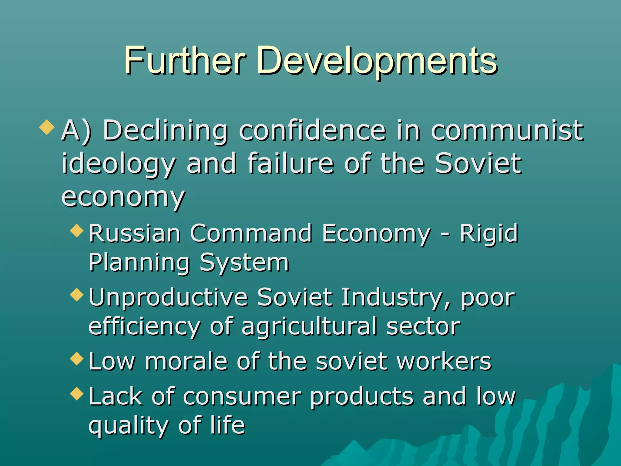 Further DevelopmentsFurther Developments
 A) Declining confidence in communistA) Declining confidence in communist
ideology and failure of the Sovietideology and failure of the Soviet
economyeconomy
 Russian Command Economy - RigidRussian Command Economy - Rigid
Planning SystemPlanning System
 Unproductive Soviet Industry, poorUnproductive Soviet Industry, poor
efficiency of agricultural sectorefficiency of agricultural sector
 Low morale of the soviet workersLow morale of the soviet workers
 Lack of consumer products and lowLack of consumer products and low
quality of lifequality of life
 