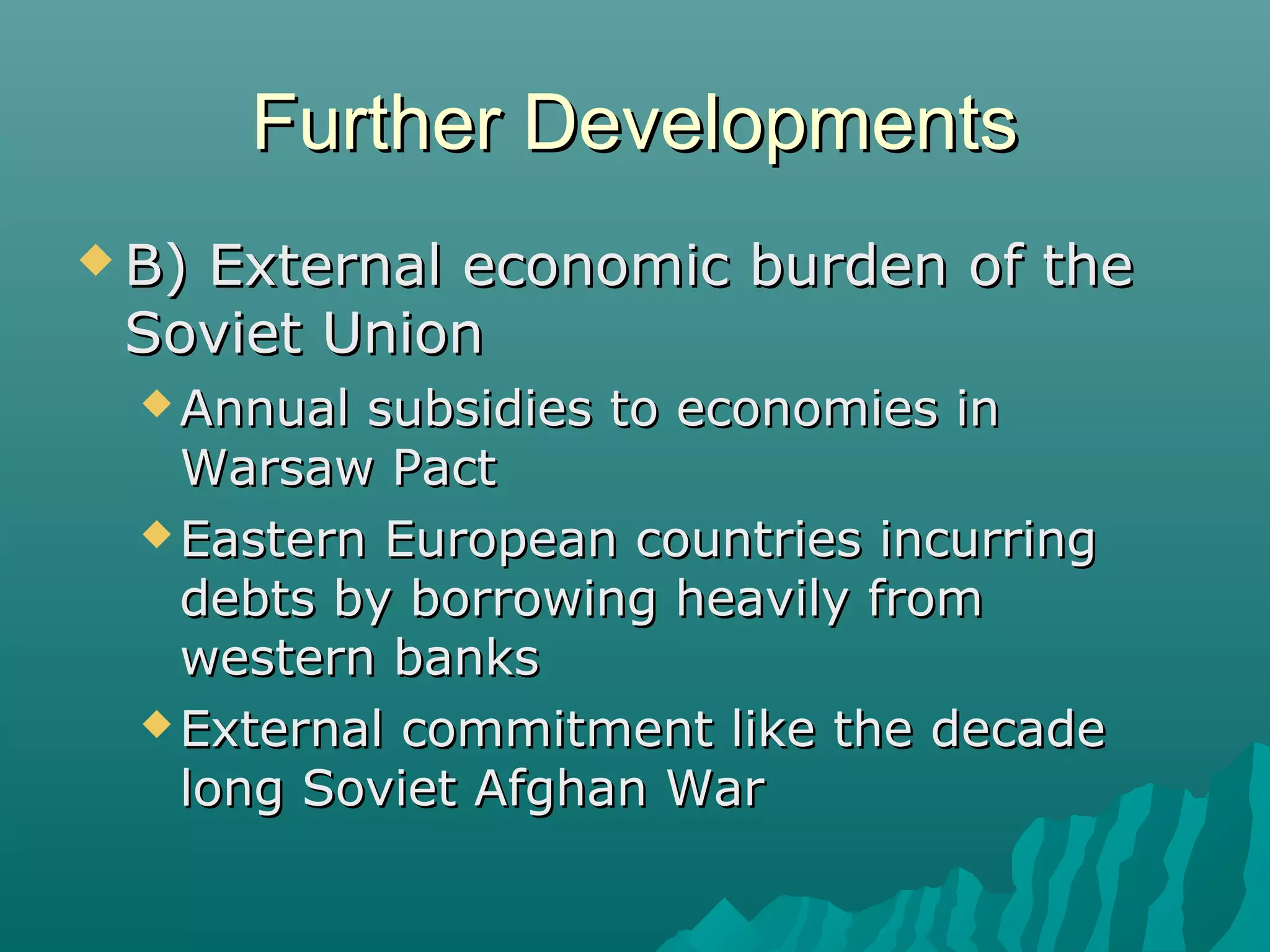 Further DevelopmentsFurther Developments
 B) External economic burden of theB) External economic burden of the
Soviet UnionSoviet Union
 Annual subsidies to economies inAnnual subsidies to economies in
Warsaw PactWarsaw Pact
 Eastern European countries incurringEastern European countries incurring
debts by borrowing heavily fromdebts by borrowing heavily from
western bankswestern banks
 External commitment like the decadeExternal commitment like the decade
long Soviet Afghan Warlong Soviet Afghan War
 