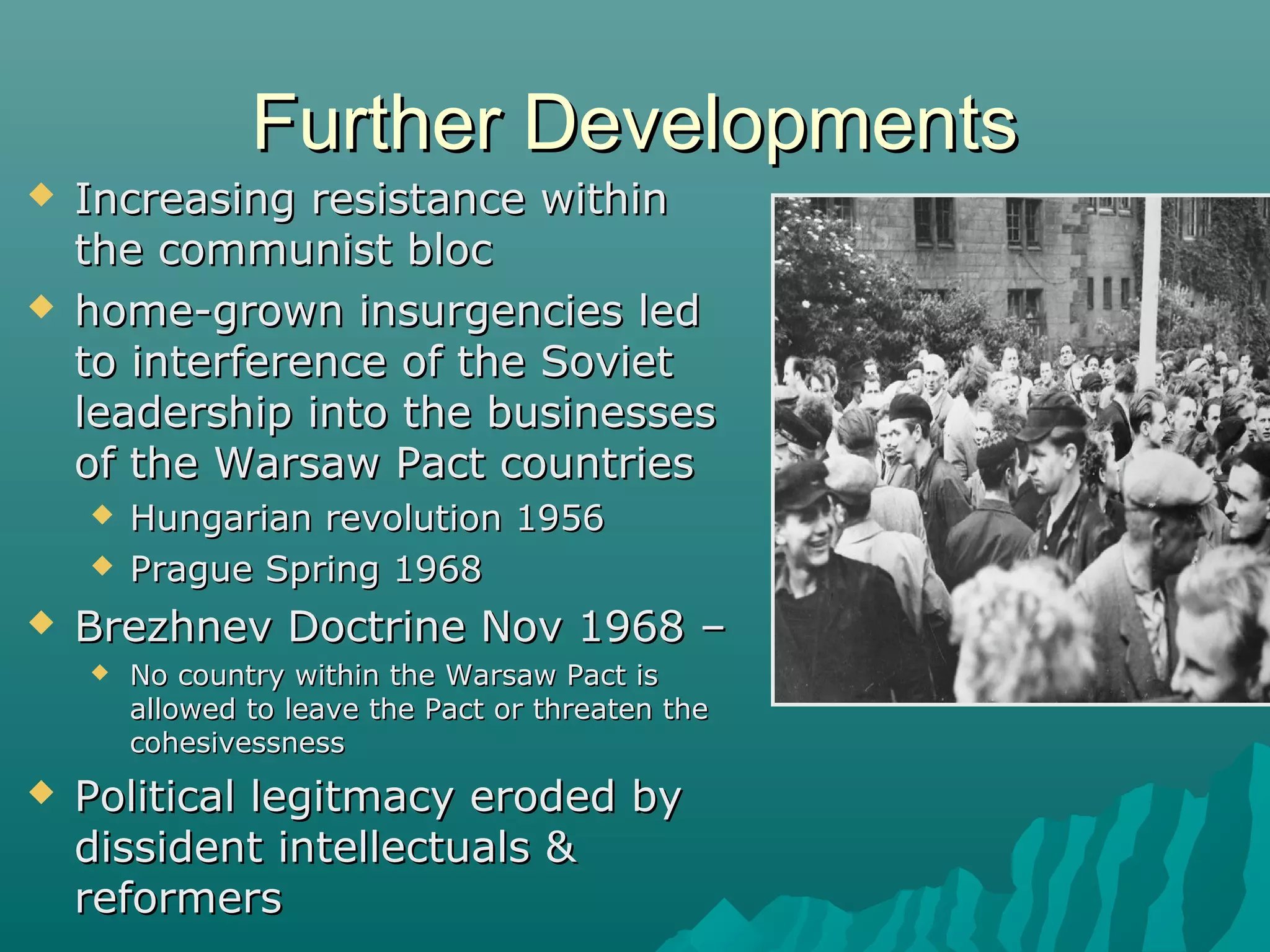 Further DevelopmentsFurther Developments
 Increasing resistance withinIncreasing resistance within
the communist blocthe communist bloc
 home-grown insurgencies ledhome-grown insurgencies led
to interference of the Sovietto interference of the Soviet
leadership into the businessesleadership into the businesses
of the Warsaw Pact countriesof the Warsaw Pact countries
 Hungarian revolution 1956Hungarian revolution 1956
 Prague Spring 1968Prague Spring 1968
 Brezhnev Doctrine Nov 1968 –Brezhnev Doctrine Nov 1968 –
 No country within the Warsaw Pact isNo country within the Warsaw Pact is
allowed to leave the Pact or threaten theallowed to leave the Pact or threaten the
cohesivessnesscohesivessness
 Political legitmacy eroded byPolitical legitmacy eroded by
dissident intellectuals &dissident intellectuals &
reformersreformers
 