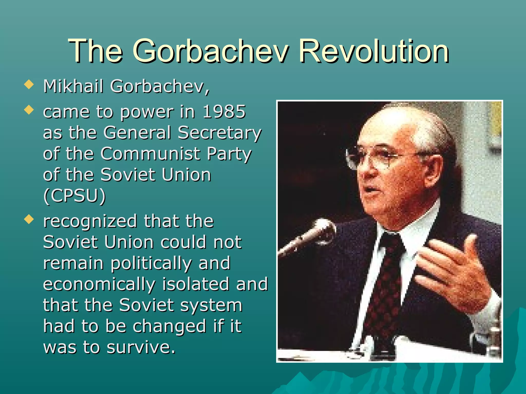 The Gorbachev RevolutionThe Gorbachev Revolution
 Mikhail Gorbachev,Mikhail Gorbachev,
 came to power in 1985came to power in 1985
as the General Secretaryas the General Secretary
of the Communist Partyof the Communist Party
of the Soviet Unionof the Soviet Union
(CPSU)(CPSU)
 recognized that therecognized that the
Soviet Union could notSoviet Union could not
remain politically andremain politically and
economically isolated andeconomically isolated and
that the Soviet systemthat the Soviet system
had to be changed if ithad to be changed if it
was to survive.was to survive.
 
