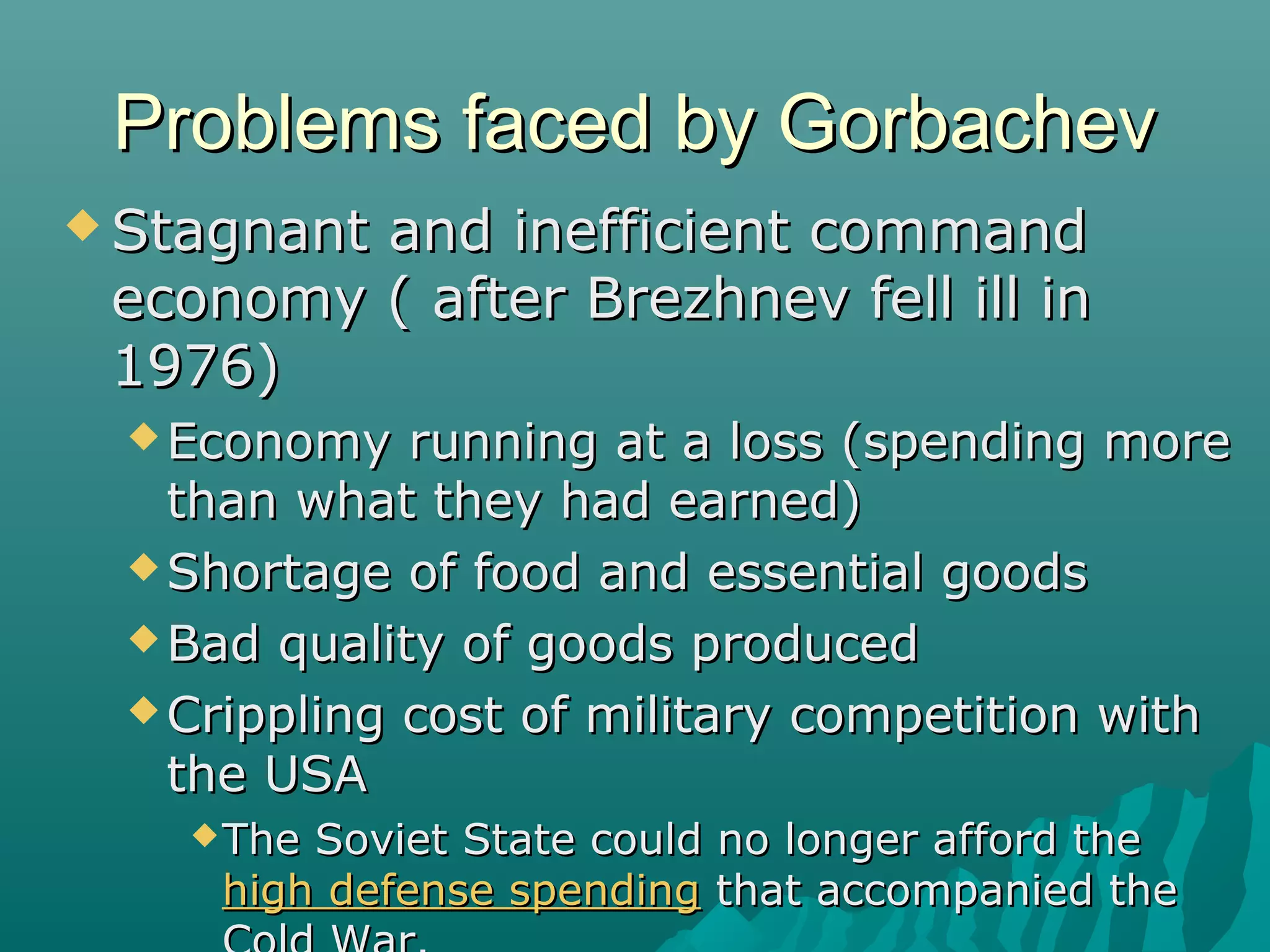 Problems faced by GorbachevProblems faced by Gorbachev
 Stagnant and inefficient commandStagnant and inefficient command
economy ( after Brezhnev fell ill ineconomy ( after Brezhnev fell ill in
1976)1976)
 Economy running at a loss (spending moreEconomy running at a loss (spending more
than what they had earned)than what they had earned)
 Shortage of food and essential goodsShortage of food and essential goods
 Bad quality of goods producedBad quality of goods produced
 Crippling cost of military competition withCrippling cost of military competition with
the USAthe USA
The Soviet State could no longer afford theThe Soviet State could no longer afford the
high defense spendinghigh defense spending that accompanied thethat accompanied the
 