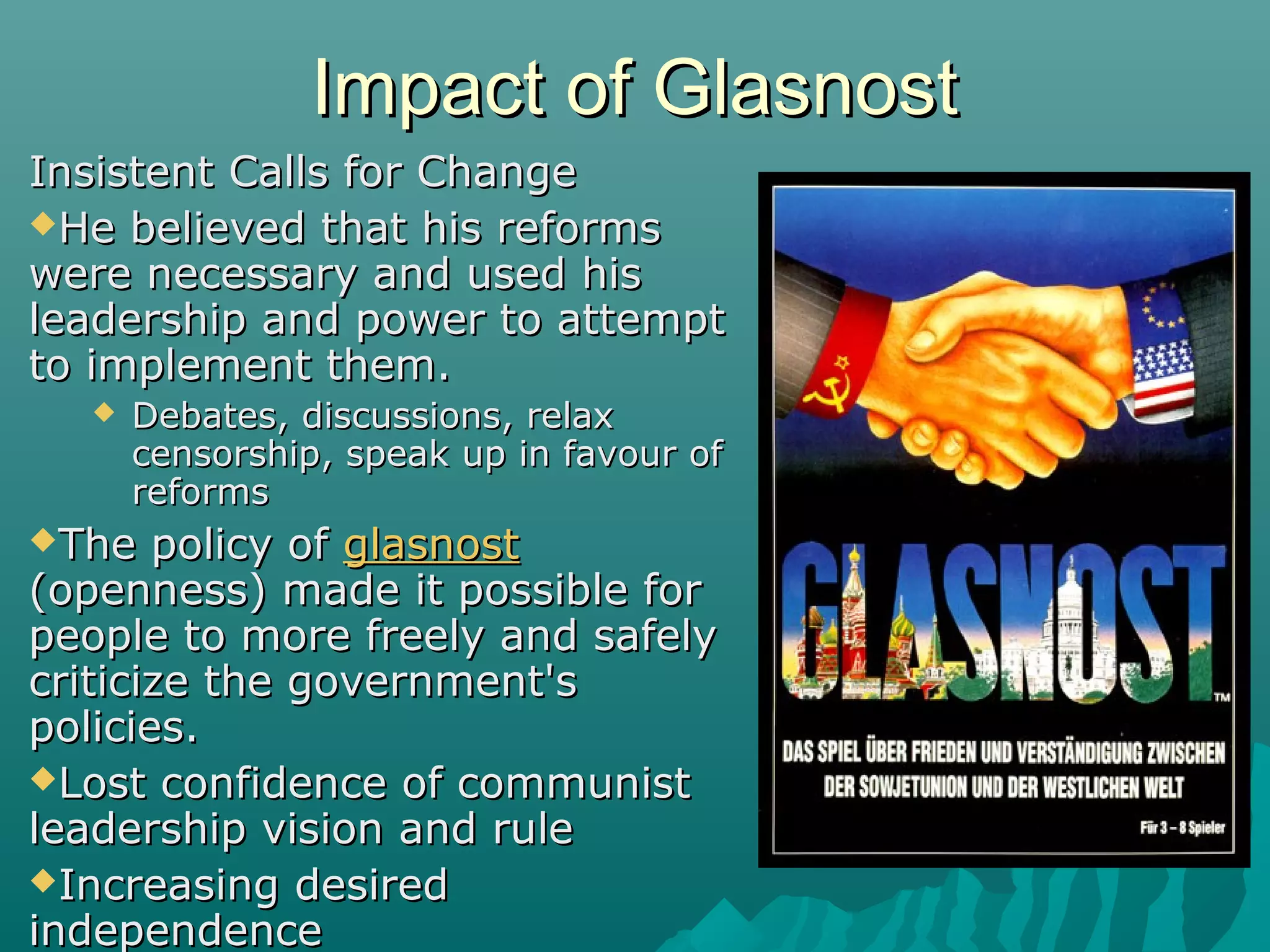 Impact of GlasnostImpact of Glasnost
Insistent Calls for ChangeInsistent Calls for Change
He believed that his reformsHe believed that his reforms
were necessary and used hiswere necessary and used his
leadership and power to attemptleadership and power to attempt
to implement them.to implement them.
 Debates, discussions, relaxDebates, discussions, relax
censorship, speak up in favour ofcensorship, speak up in favour of
reformsreforms
The policy ofThe policy of glasnostglasnost
(openness) made it possible for(openness) made it possible for
people to more freely and safelypeople to more freely and safely
criticize the government'scriticize the government's
policies.policies.
Lost confidence of communistLost confidence of communist
leadership vision and ruleleadership vision and rule
Increasing desiredIncreasing desired
independenceindependence
 
