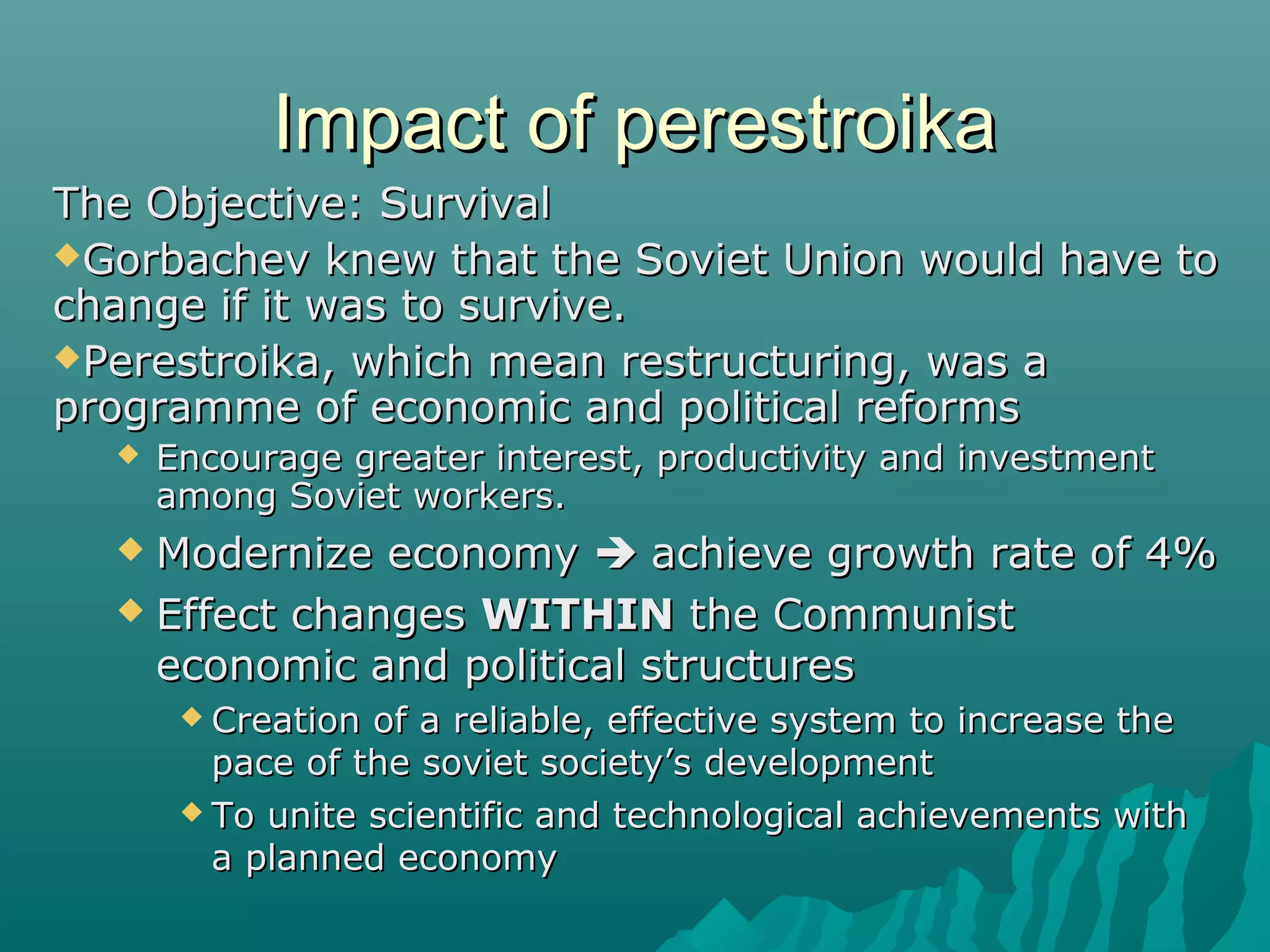 Impact of perestroikaImpact of perestroika
The Objective: SurvivalThe Objective: Survival
Gorbachev knew that the Soviet Union would have toGorbachev knew that the Soviet Union would have to
change if it was to survive.change if it was to survive.
Perestroika, which mean restructuring, was aPerestroika, which mean restructuring, was a
programme of economic and political reformsprogramme of economic and political reforms
 Encourage greater interest, productivity and investmentEncourage greater interest, productivity and investment
among Soviet workers.among Soviet workers.
 Modernize economyModernize economy  achieve growth rate of 4%achieve growth rate of 4%
 Effect changesEffect changes WITHINWITHIN the Communistthe Communist
economic and political structureseconomic and political structures
 Creation of a reliable, effective system to increase theCreation of a reliable, effective system to increase the
pace of the soviet society’s developmentpace of the soviet society’s development
 To unite scientific and technological achievements withTo unite scientific and technological achievements with
a planned economya planned economy
 