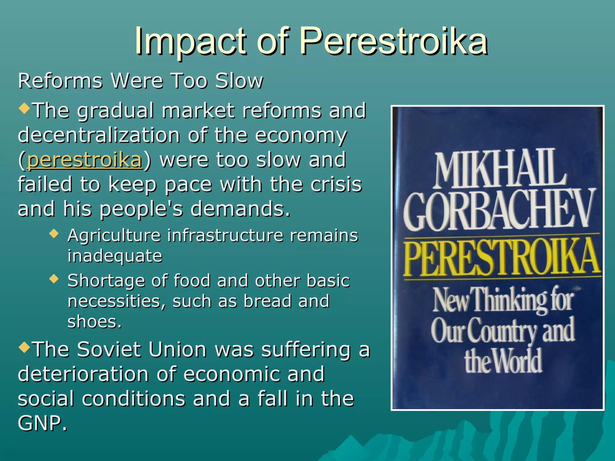 Impact of PerestroikaImpact of Perestroika
Reforms Were Too SlowReforms Were Too Slow
The gradual market reforms andThe gradual market reforms and
decentralization of the economydecentralization of the economy
((perestroikaperestroika) were too slow and) were too slow and
failed to keep pace with the crisisfailed to keep pace with the crisis
and his people's demands.and his people's demands.
 Agriculture infrastructure remainsAgriculture infrastructure remains
inadequateinadequate
 Shortage of food and other basicShortage of food and other basic
necessities, such as bread andnecessities, such as bread and
shoes.shoes.
The Soviet Union was suffering aThe Soviet Union was suffering a
deterioration of economic anddeterioration of economic and
social conditions and a fall in thesocial conditions and a fall in the
GNP.GNP.
 