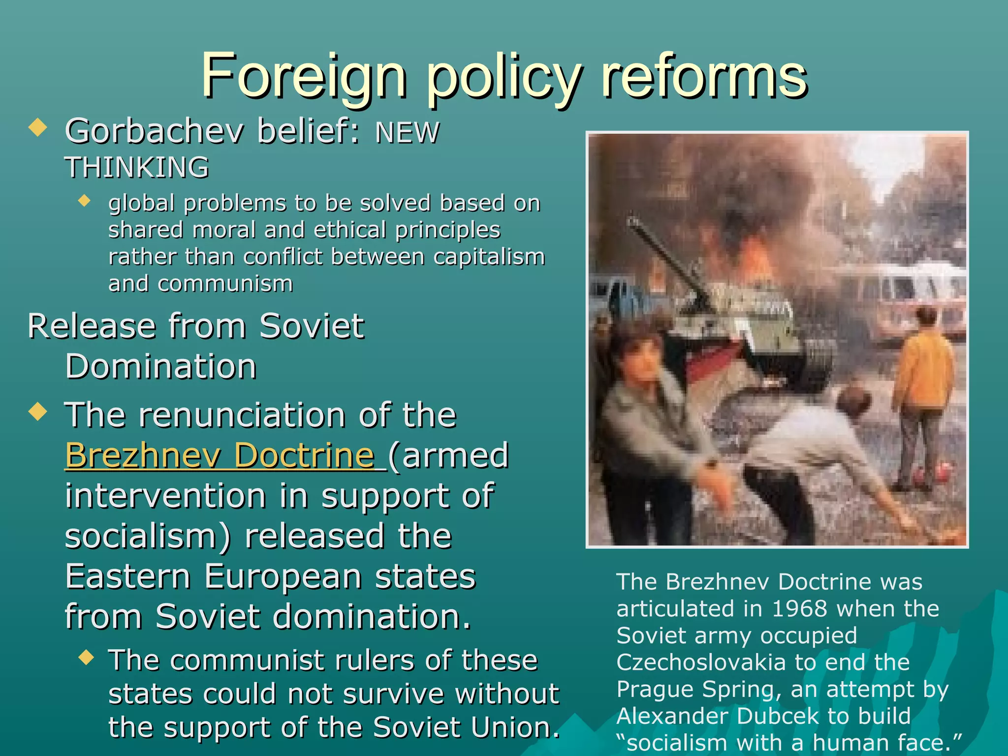 Foreign policy reformsForeign policy reforms
 Gorbachev belief:Gorbachev belief: NEWNEW
THINKINGTHINKING
 global problems to be solved based onglobal problems to be solved based on
shared moral and ethical principlesshared moral and ethical principles
rather than conflict between capitalismrather than conflict between capitalism
and communismand communism
Release from SovietRelease from Soviet
DominationDomination
 The renunciation of theThe renunciation of the
Brezhnev DoctrineBrezhnev Doctrine (armed(armed
intervention in support ofintervention in support of
socialism) released thesocialism) released the
Eastern European statesEastern European states
from Soviet domination.from Soviet domination.
 The communist rulers of theseThe communist rulers of these
states could not survive withoutstates could not survive without
the support of the Soviet Union.the support of the Soviet Union.
The Brezhnev Doctrine was
articulated in 1968 when the
Soviet army occupied
Czechoslovakia to end the
Prague Spring, an attempt by
Alexander Dubcek to build
“socialism with a human face.”
 