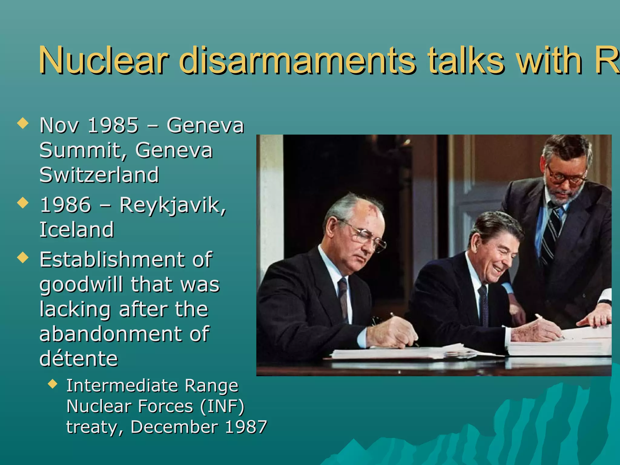 Nuclear disarmaments talks with RNuclear disarmaments talks with R
 Nov 1985 – GenevaNov 1985 – Geneva
Summit, GenevaSummit, Geneva
SwitzerlandSwitzerland
 1986 – Reykjavik,1986 – Reykjavik,
IcelandIceland
 Establishment ofEstablishment of
goodwill that wasgoodwill that was
lacking after thelacking after the
abandonment ofabandonment of
détentedétente
 Intermediate RangeIntermediate Range
Nuclear Forces (INF)Nuclear Forces (INF)
treaty, December 1987treaty, December 1987
 