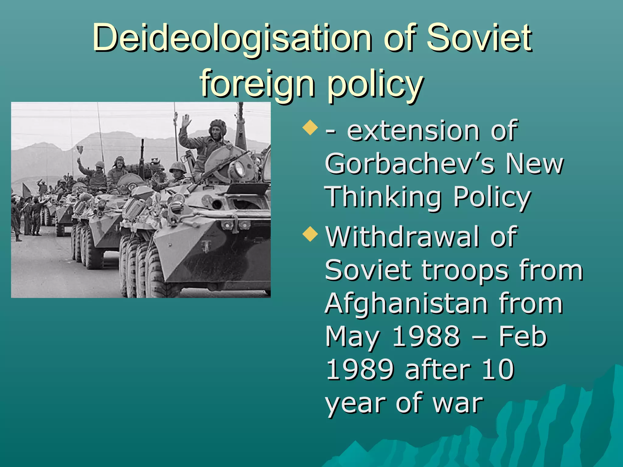 Deideologisation of SovietDeideologisation of Soviet
foreign policyforeign policy
 - extension of- extension of
Gorbachev’s NewGorbachev’s New
Thinking PolicyThinking Policy
 Withdrawal ofWithdrawal of
Soviet troops fromSoviet troops from
Afghanistan fromAfghanistan from
May 1988 – FebMay 1988 – Feb
1989 after 101989 after 10
year of waryear of war
 