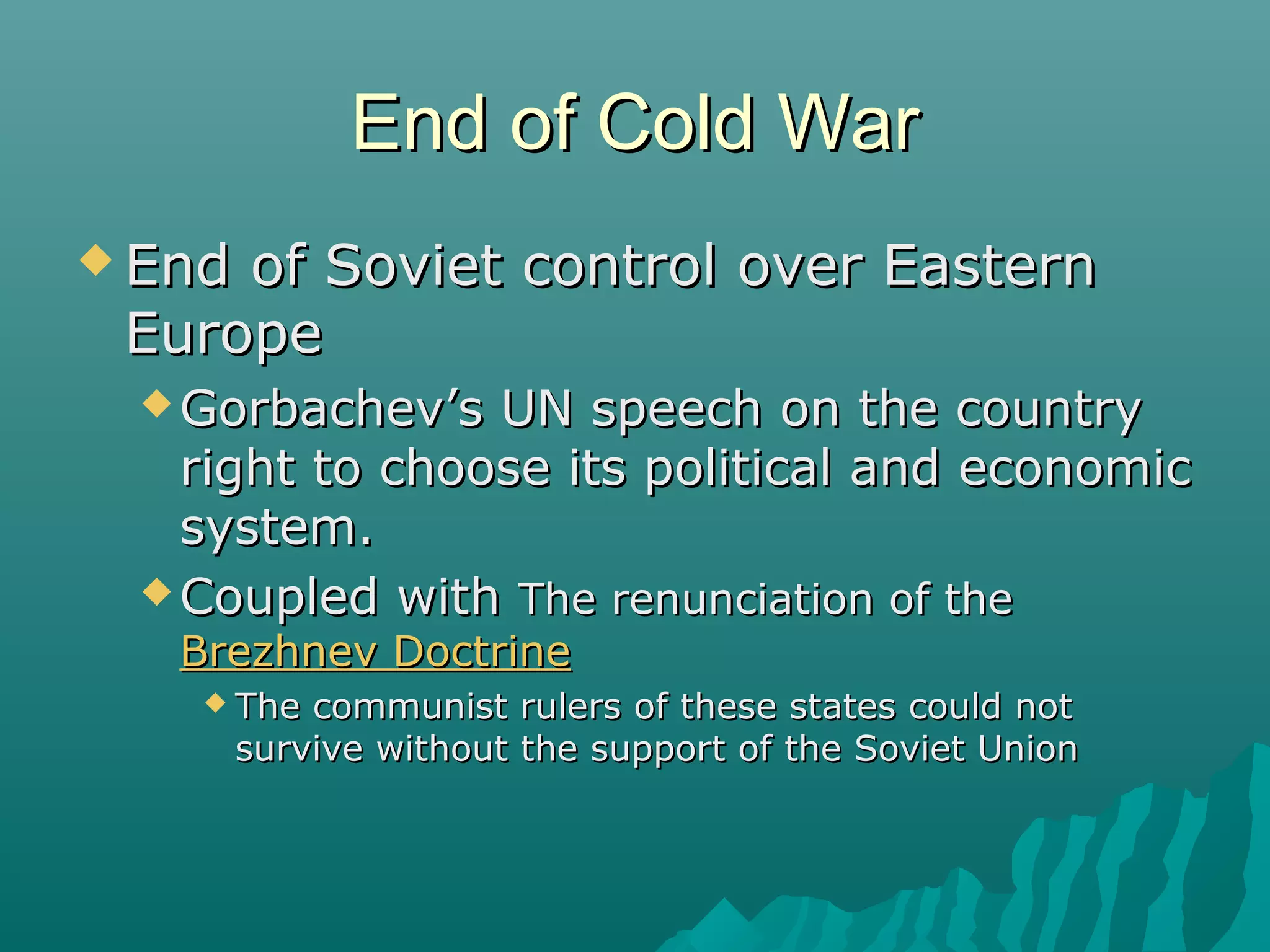 End of Cold WarEnd of Cold War
 End of Soviet control over EasternEnd of Soviet control over Eastern
EuropeEurope
 Gorbachev’s UN speech on the countryGorbachev’s UN speech on the country
right to choose its political and economicright to choose its political and economic
system.system.
 Coupled withCoupled with The renunciation of theThe renunciation of the
Brezhnev DoctrineBrezhnev Doctrine
 The communist rulers of these states could notThe communist rulers of these states could not
survive without the support of the Soviet Unionsurvive without the support of the Soviet Union
 