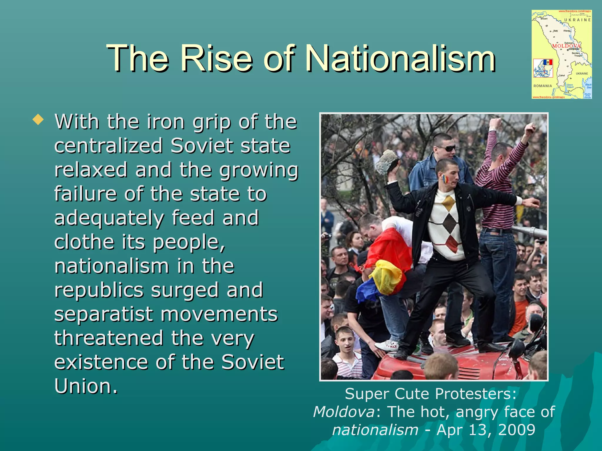 The Rise of NationalismThe Rise of Nationalism
 With the iron grip of theWith the iron grip of the
centralized Soviet statecentralized Soviet state
relaxed and the growingrelaxed and the growing
failure of the state tofailure of the state to
adequately feed andadequately feed and
clothe its people,clothe its people,
nationalism in thenationalism in the
republics surged andrepublics surged and
separatist movementsseparatist movements
threatened the verythreatened the very
existence of the Sovietexistence of the Soviet
Union.Union. Super Cute Protesters:
Moldova: The hot, angry face of
nationalism - Apr 13, 2009
 