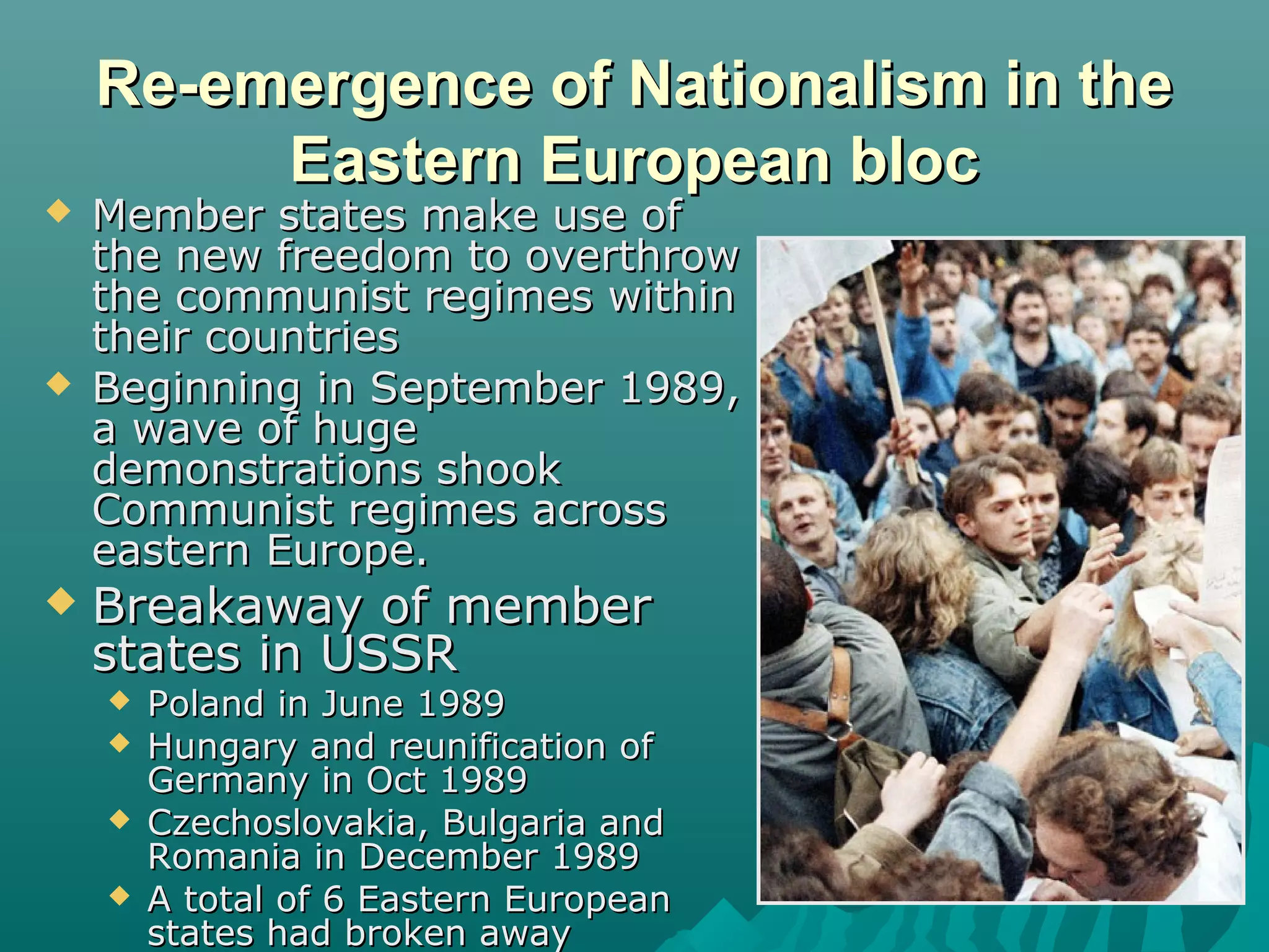 Re-emergence of Nationalism in theRe-emergence of Nationalism in the
Eastern European blocEastern European bloc
 Member states make use ofMember states make use of
the new freedom to overthrowthe new freedom to overthrow
the communist regimes withinthe communist regimes within
their countriestheir countries
 Beginning in September 1989,Beginning in September 1989,
a wave of hugea wave of huge
demonstrations shookdemonstrations shook
Communist regimes acrossCommunist regimes across
eastern Europe.eastern Europe.
 Breakaway of memberBreakaway of member
states in USSRstates in USSR
 Poland in June 1989Poland in June 1989
 Hungary and reunification ofHungary and reunification of
Germany in Oct 1989Germany in Oct 1989
 Czechoslovakia, Bulgaria andCzechoslovakia, Bulgaria and
Romania in December 1989Romania in December 1989
 A total of 6 Eastern EuropeanA total of 6 Eastern European
states had broken awaystates had broken away
 