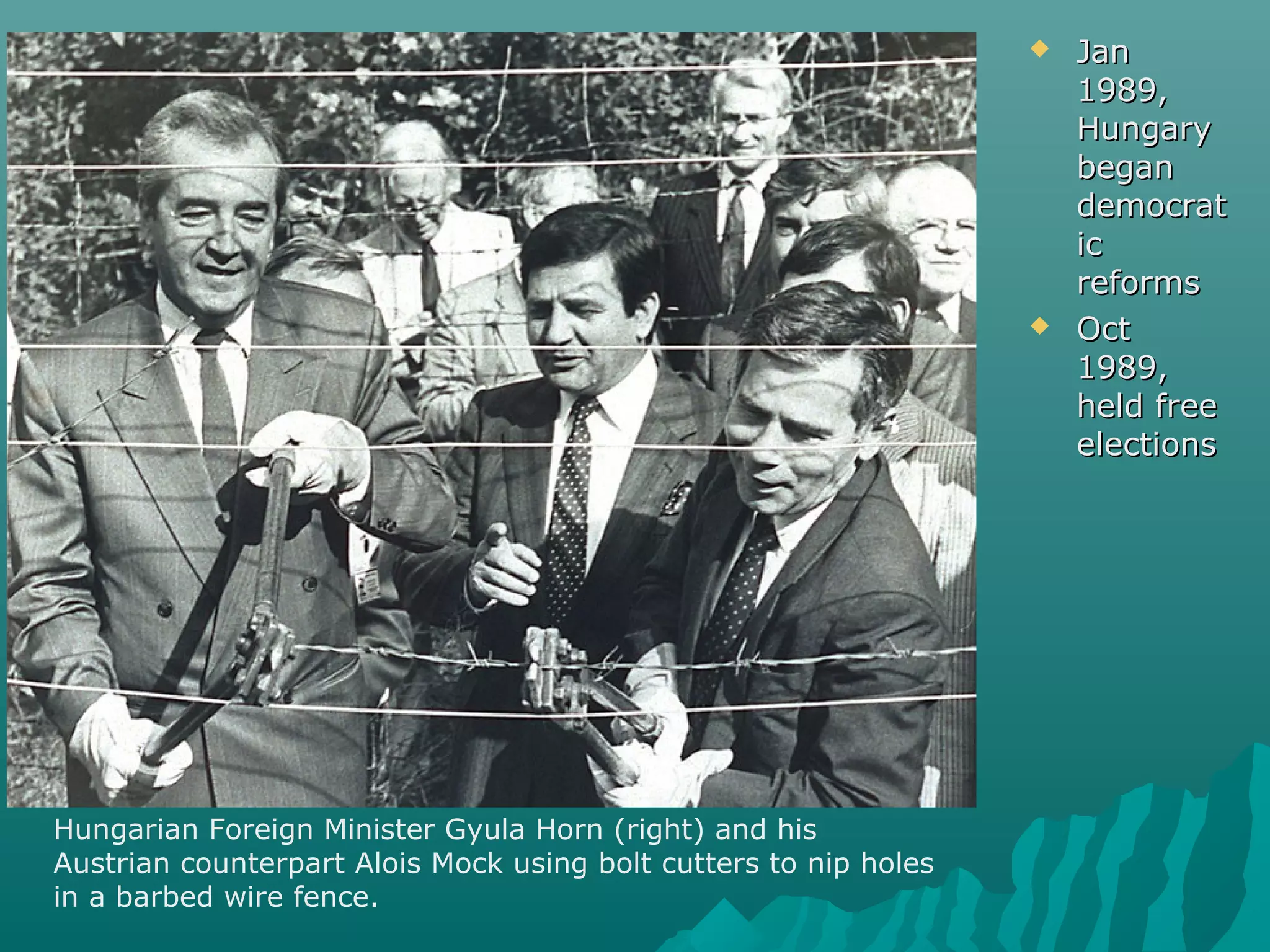  JanJan
1989,1989,
HungaryHungary
beganbegan
democratdemocrat
icic
reformsreforms
 OctOct
1989,1989,
held freeheld free
electionselections
Hungarian Foreign Minister Gyula Horn (right) and his
Austrian counterpart Alois Mock using bolt cutters to nip holes
in a barbed wire fence.
 