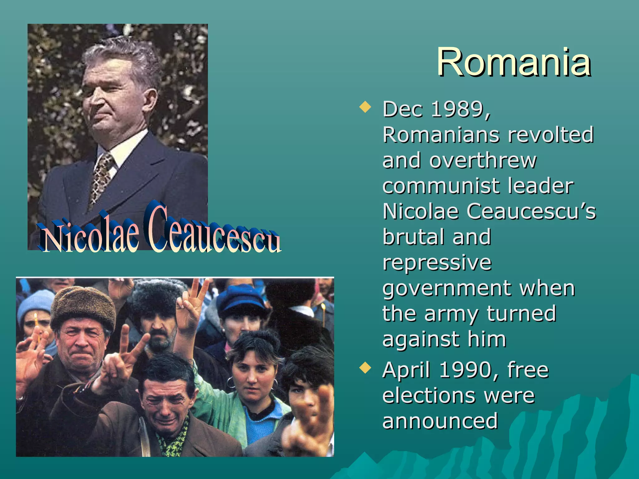 RomaniaRomania
 Dec 1989,Dec 1989,
Romanians revoltedRomanians revolted
and overthrewand overthrew
communist leadercommunist leader
Nicolae Ceaucescu’sNicolae Ceaucescu’s
brutal andbrutal and
repressiverepressive
government whengovernment when
the army turnedthe army turned
against himagainst him
 April 1990, freeApril 1990, free
elections wereelections were
announcedannounced
 