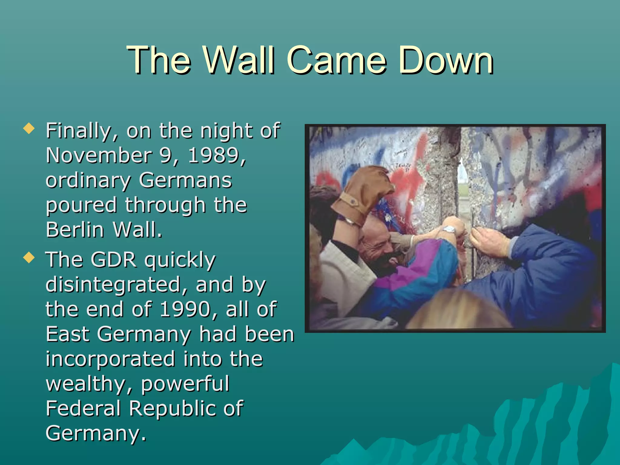 The Wall Came DownThe Wall Came Down
 Finally, on the night ofFinally, on the night of
November 9, 1989,November 9, 1989,
ordinary Germansordinary Germans
poured through thepoured through the
Berlin Wall.Berlin Wall.
 The GDR quicklyThe GDR quickly
disintegrated, and bydisintegrated, and by
the end of 1990, all ofthe end of 1990, all of
East Germany had beenEast Germany had been
incorporated into theincorporated into the
wealthy, powerfulwealthy, powerful
Federal Republic ofFederal Republic of
Germany.Germany.
 