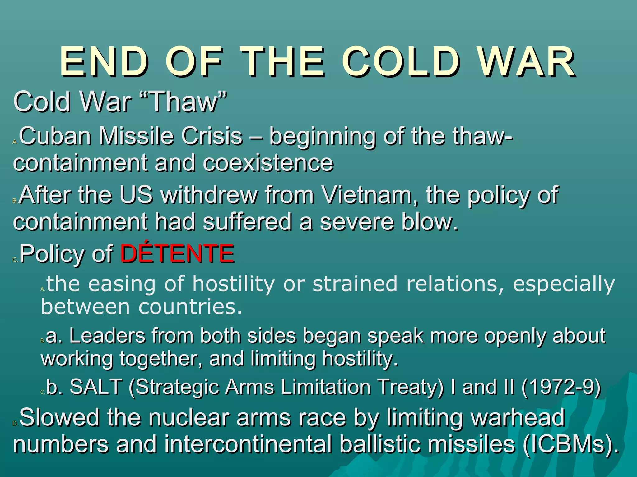 END OF THE COLD WAREND OF THE COLD WAR
Cold War “Thaw”Cold War “Thaw”
A.A. Cuban Missile Crisis – beginning of the thaw-Cuban Missile Crisis – beginning of the thaw-
containment and coexistencecontainment and coexistence
B.B. After the US withdrew from Vietnam, the policy ofAfter the US withdrew from Vietnam, the policy of
containment had suffered a severe blow.containment had suffered a severe blow.
C.C. Policy ofPolicy of DÉTENTEDÉTENTE
A.the easing of hostility or strained relations, especially
between countries.
B.B. a. Leaders from both sides began speak more openly abouta. Leaders from both sides began speak more openly about
working together, and limiting hostility.working together, and limiting hostility.
C.C. b. SALT (Strategic Arms Limitation Treaty) I and II (1972-9)b. SALT (Strategic Arms Limitation Treaty) I and II (1972-9)
D.D. Slowed the nuclear arms race by limiting warheadSlowed the nuclear arms race by limiting warhead
numbers and intercontinental ballistic missiles (ICBMs).numbers and intercontinental ballistic missiles (ICBMs).
 