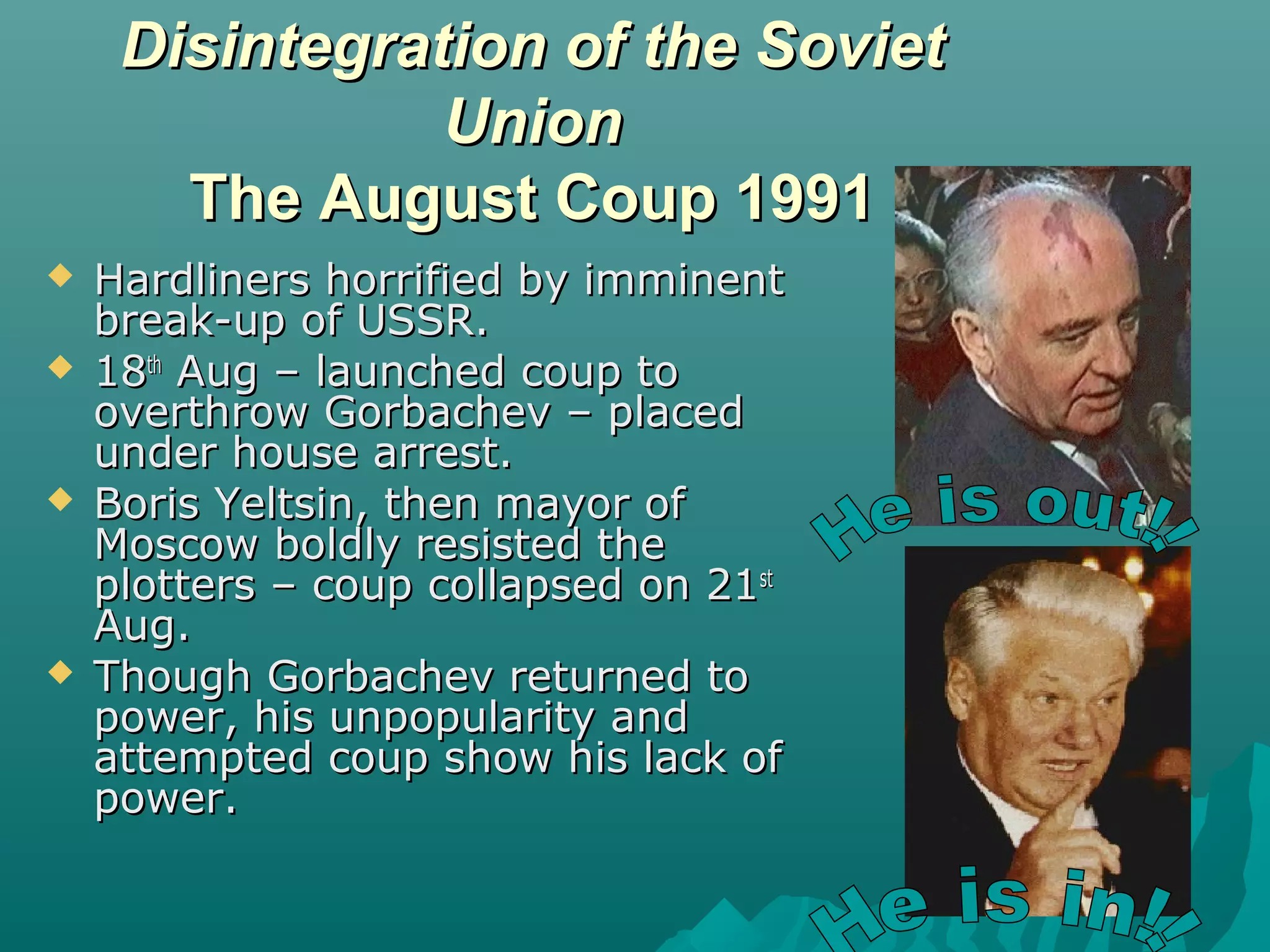 Disintegration of the SovietDisintegration of the Soviet
UnionUnion
The August Coup 1991The August Coup 1991
 Hardliners horrified by imminentHardliners horrified by imminent
break-up of USSR.break-up of USSR.
 1818thth
Aug – launched coup toAug – launched coup to
overthrow Gorbachev – placedoverthrow Gorbachev – placed
under house arrest.under house arrest.
 Boris Yeltsin, then mayor ofBoris Yeltsin, then mayor of
Moscow boldly resisted theMoscow boldly resisted the
plotters – coup collapsed on 21plotters – coup collapsed on 21stst
Aug.Aug.
 Though Gorbachev returned toThough Gorbachev returned to
power, his unpopularity andpower, his unpopularity and
attempted coup show his lack ofattempted coup show his lack of
power.power.
 