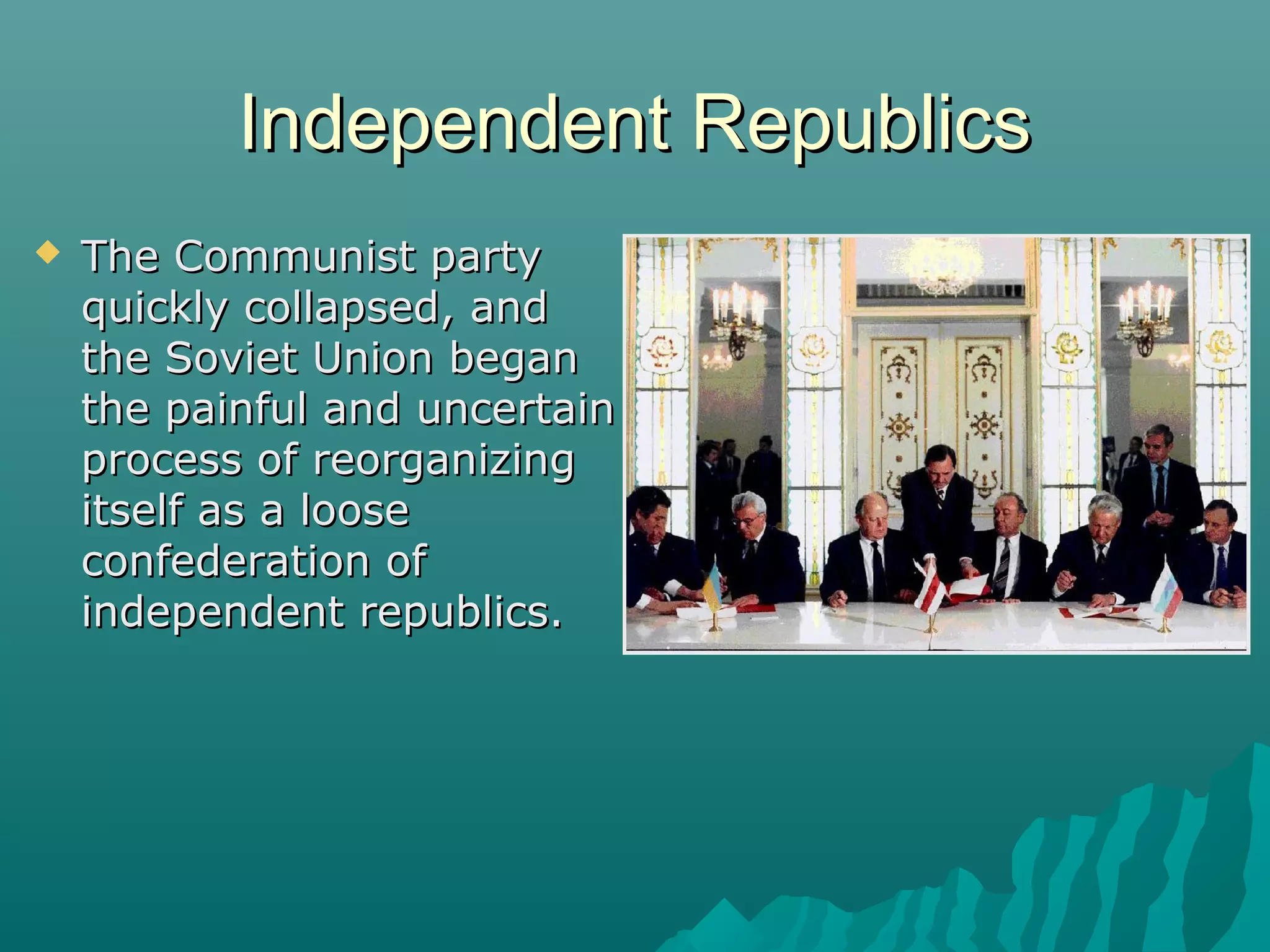 Independent RepublicsIndependent Republics
 The Communist partyThe Communist party
quickly collapsed, andquickly collapsed, and
the Soviet Union beganthe Soviet Union began
the painful and uncertainthe painful and uncertain
process of reorganizingprocess of reorganizing
itself as a looseitself as a loose
confederation ofconfederation of
independent republics.independent republics.
 