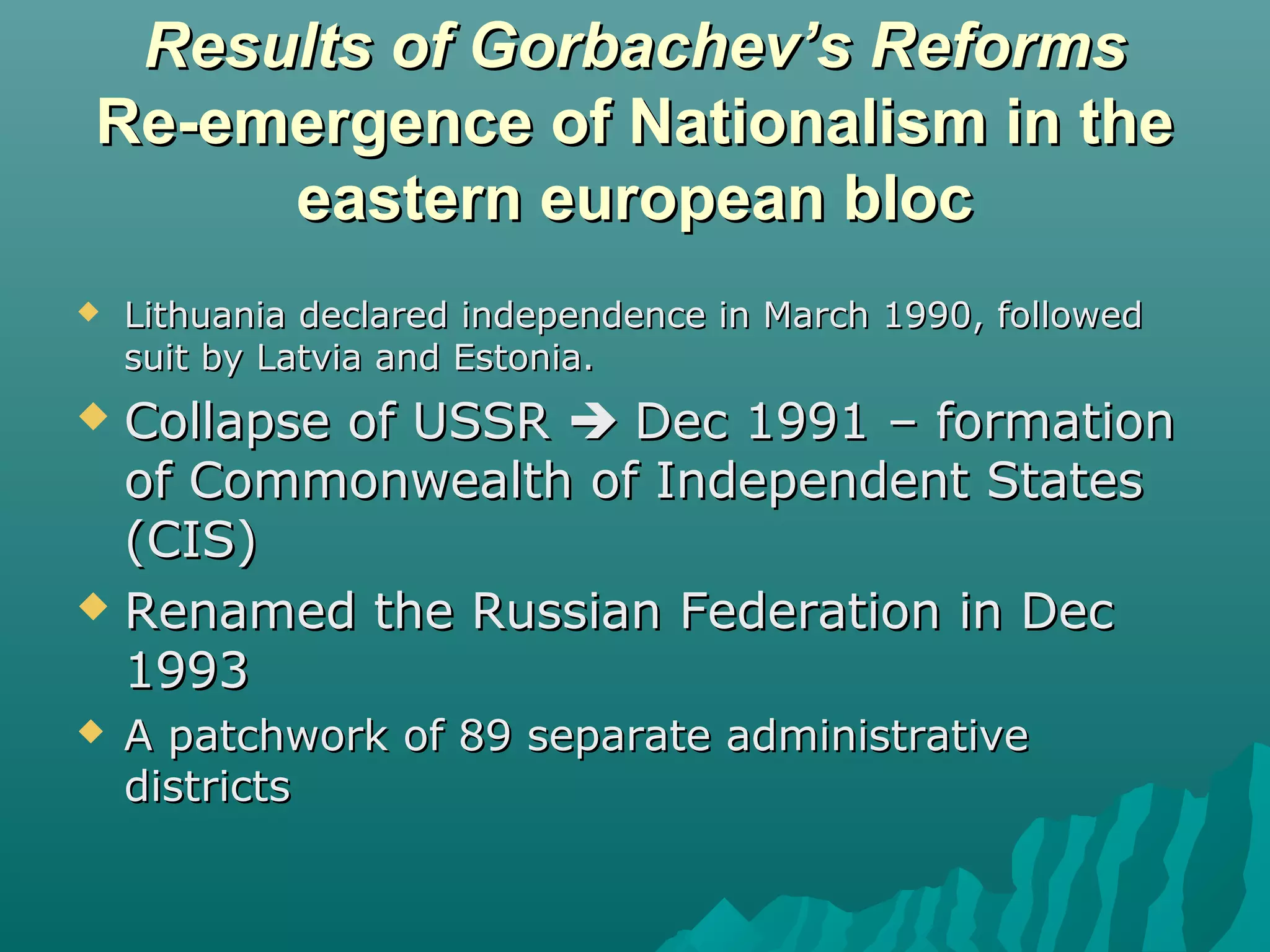 Results of Gorbachev’s ReformsResults of Gorbachev’s Reforms
Re-emergence of Nationalism in theRe-emergence of Nationalism in the
eastern european bloceastern european bloc
 Lithuania declared independence in March 1990, followedLithuania declared independence in March 1990, followed
suit by Latvia and Estonia.suit by Latvia and Estonia.
 Collapse of USSRCollapse of USSR  Dec 1991 – formationDec 1991 – formation
of Commonwealth of Independent Statesof Commonwealth of Independent States
(CIS)(CIS)
 Renamed the Russian Federation in DecRenamed the Russian Federation in Dec
19931993
 A patchwork of 89 separate administrativeA patchwork of 89 separate administrative
districtsdistricts
 