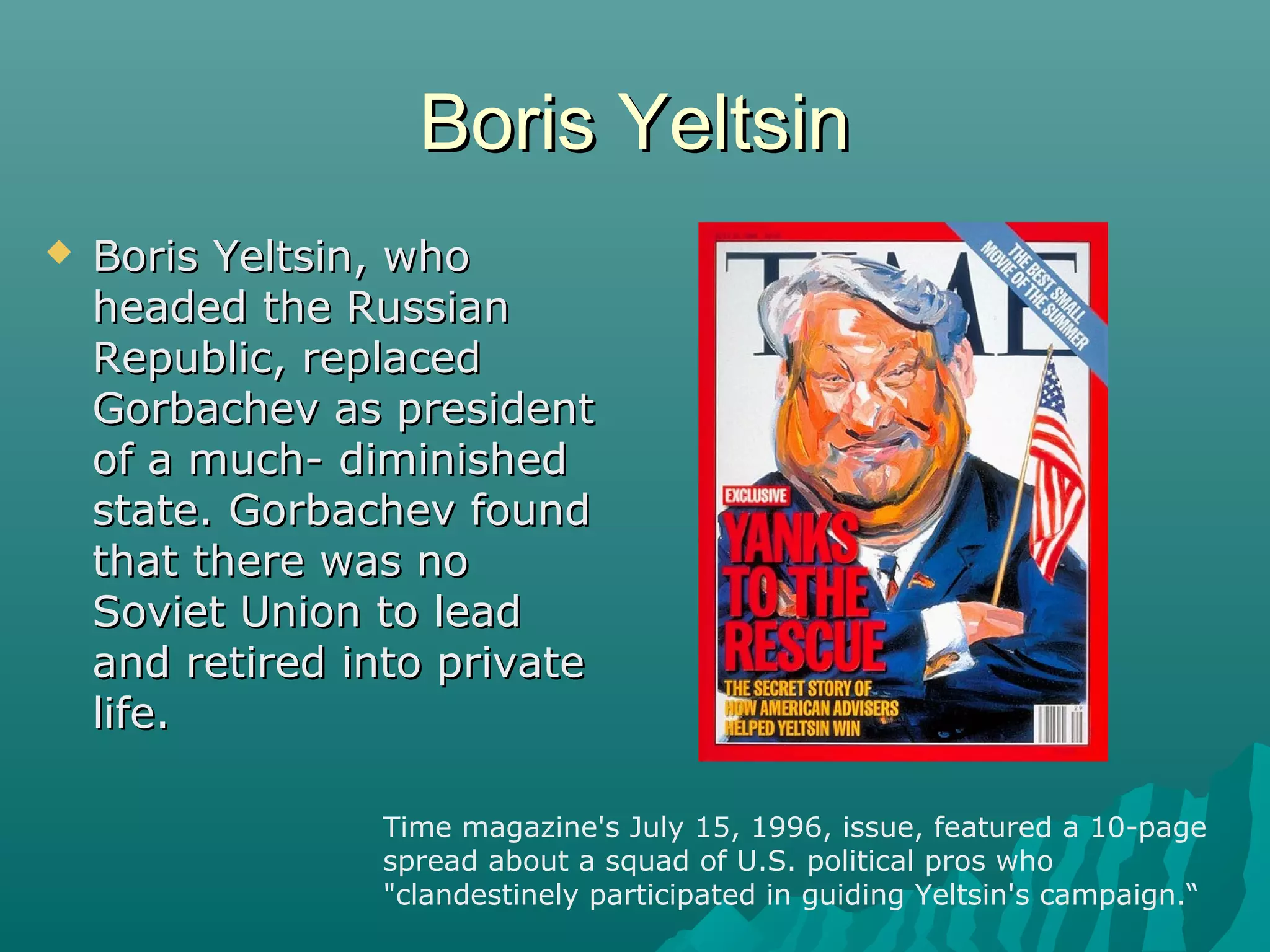 Boris YeltsinBoris Yeltsin
 Boris Yeltsin, whoBoris Yeltsin, who
headed the Russianheaded the Russian
Republic, replacedRepublic, replaced
Gorbachev as presidentGorbachev as president
of a much- diminishedof a much- diminished
state. Gorbachev foundstate. Gorbachev found
that there was nothat there was no
Soviet Union to leadSoviet Union to lead
and retired into privateand retired into private
life.life.
Time magazine's July 15, 1996, issue, featured a 10-page
spread about a squad of U.S. political pros who
"clandestinely participated in guiding Yeltsin's campaign.“
 