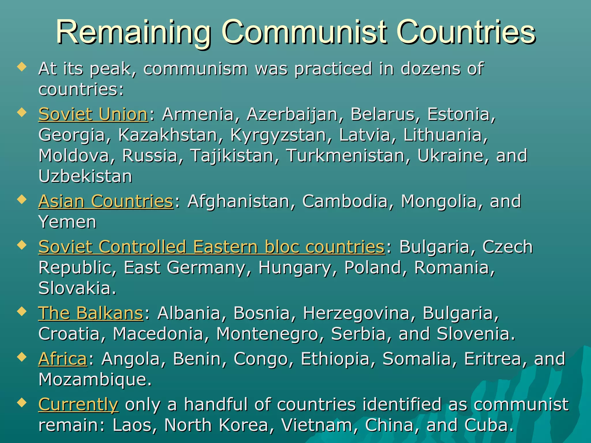 Remaining Communist CountriesRemaining Communist Countries
 At its peak, communism was practiced in dozens ofAt its peak, communism was practiced in dozens of
countries:countries:
 Soviet UnionSoviet Union: Armenia, Azerbaijan, Belarus, Estonia,: Armenia, Azerbaijan, Belarus, Estonia,
Georgia, Kazakhstan, Kyrgyzstan, Latvia, Lithuania,Georgia, Kazakhstan, Kyrgyzstan, Latvia, Lithuania,
Moldova, Russia, Tajikistan, Turkmenistan, Ukraine, andMoldova, Russia, Tajikistan, Turkmenistan, Ukraine, and
UzbekistanUzbekistan
 Asian CountriesAsian Countries: Afghanistan, Cambodia, Mongolia, and: Afghanistan, Cambodia, Mongolia, and
YemenYemen
 Soviet Controlled Eastern bloc countriesSoviet Controlled Eastern bloc countries: Bulgaria, Czech: Bulgaria, Czech
Republic, East Germany, Hungary, Poland, Romania,Republic, East Germany, Hungary, Poland, Romania,
Slovakia.Slovakia.
 The BalkansThe Balkans: Albania, Bosnia, Herzegovina, Bulgaria,: Albania, Bosnia, Herzegovina, Bulgaria,
Croatia, Macedonia, Montenegro, Serbia, and Slovenia.Croatia, Macedonia, Montenegro, Serbia, and Slovenia.
 AfricaAfrica: Angola, Benin, Congo, Ethiopia, Somalia, Eritrea, and: Angola, Benin, Congo, Ethiopia, Somalia, Eritrea, and
Mozambique.Mozambique.
 CurrentlyCurrently only a handful of countries identified as communistonly a handful of countries identified as communist
remain: Laos, North Korea, Vietnam, China, and Cuba.remain: Laos, North Korea, Vietnam, China, and Cuba.
 