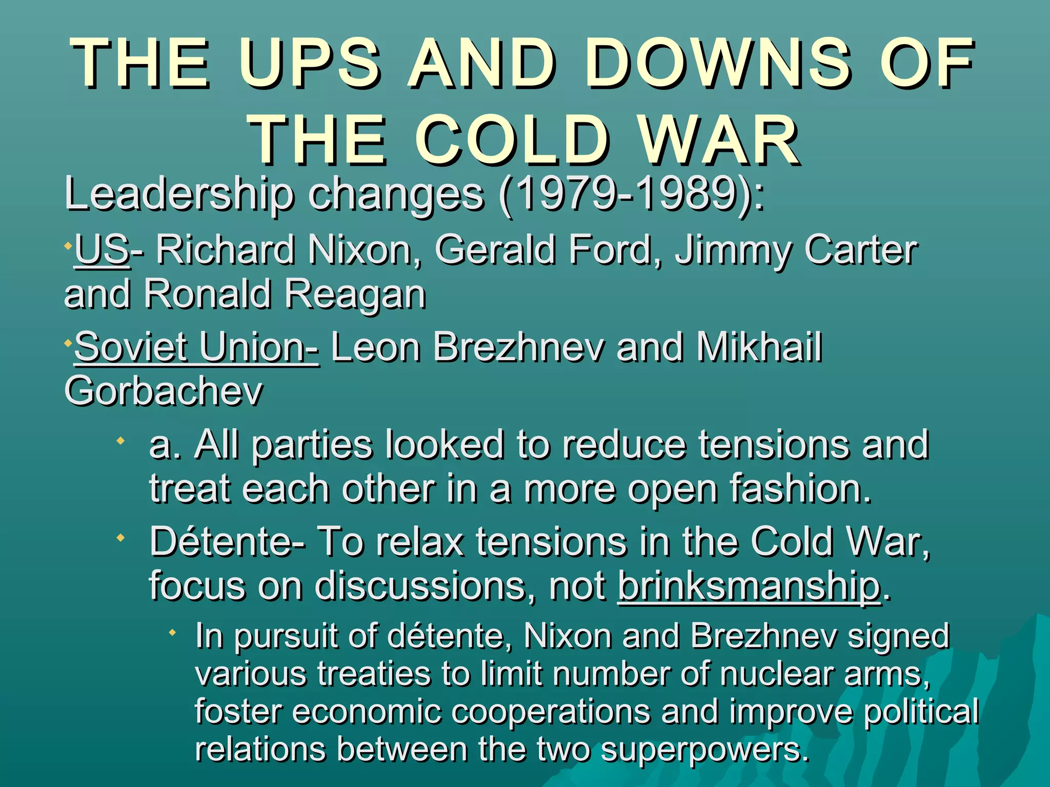THE UPS AND DOWNS OFTHE UPS AND DOWNS OF
THE COLD WARTHE COLD WAR
Leadership changes (1979-1989):Leadership changes (1979-1989):

USUS- Richard Nixon, Gerald Ford, Jimmy Carter- Richard Nixon, Gerald Ford, Jimmy Carter
and Ronald Reaganand Ronald Reagan

Soviet Union-Soviet Union- Leon Brezhnev and MikhailLeon Brezhnev and Mikhail
GorbachevGorbachev

a. All parties looked to reduce tensions anda. All parties looked to reduce tensions and
treat each other in a more open fashion.treat each other in a more open fashion.

Détente- To relax tensions in the Cold War,Détente- To relax tensions in the Cold War,
focus on discussions, notfocus on discussions, not brinksmanshipbrinksmanship..

In pursuit of détente, Nixon and Brezhnev signedIn pursuit of détente, Nixon and Brezhnev signed
various treaties to limit number of nuclear arms,various treaties to limit number of nuclear arms,
foster economic cooperations and improve politicalfoster economic cooperations and improve political
relations between the two superpowers.relations between the two superpowers.
 