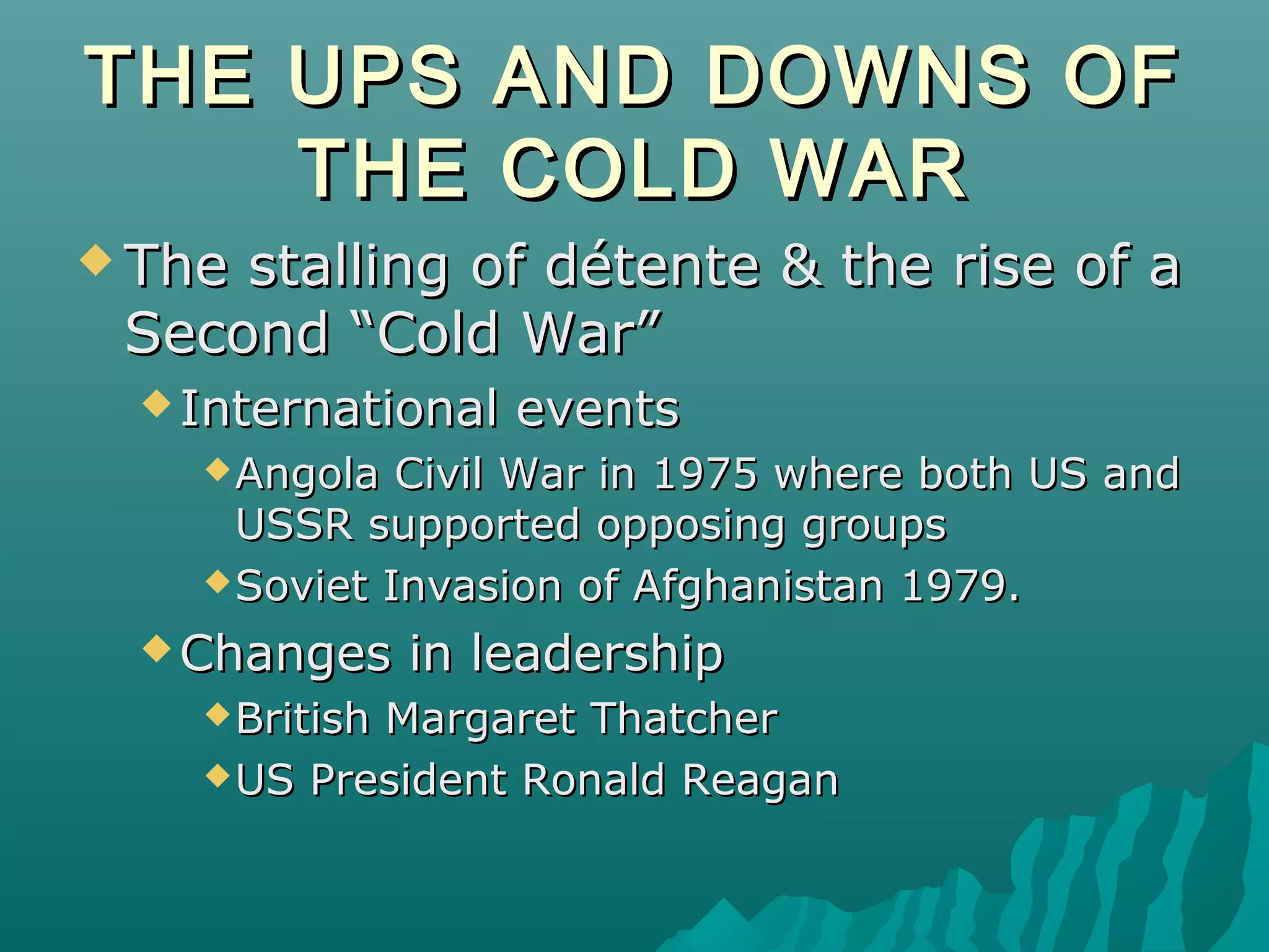 THE UPS AND DOWNS OFTHE UPS AND DOWNS OF
THE COLD WARTHE COLD WAR
 The stalling of détente & the rise of aThe stalling of détente & the rise of a
Second “Cold War”Second “Cold War”
 International eventsInternational events
Angola Civil War in 1975 where both US andAngola Civil War in 1975 where both US and
USSR supported opposing groupsUSSR supported opposing groups
Soviet Invasion of Afghanistan 1979.Soviet Invasion of Afghanistan 1979.
 Changes in leadershipChanges in leadership
British Margaret ThatcherBritish Margaret Thatcher
US President Ronald ReaganUS President Ronald Reagan
 