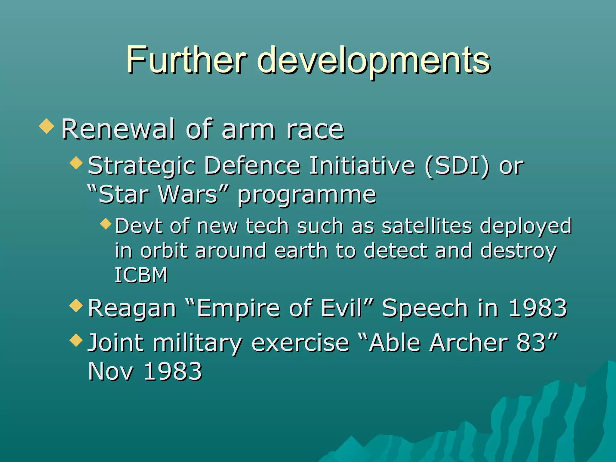 Further developmentsFurther developments
 Renewal of arm raceRenewal of arm race
 Strategic Defence Initiative (SDI) orStrategic Defence Initiative (SDI) or
“Star Wars” programme“Star Wars” programme
Devt of new tech such as satellites deployedDevt of new tech such as satellites deployed
in orbit around earth to detect and destroyin orbit around earth to detect and destroy
ICBMICBM
 Reagan “Empire of Evil” Speech in 1983Reagan “Empire of Evil” Speech in 1983
 Joint military exercise “Able Archer 83”Joint military exercise “Able Archer 83”
Nov 1983Nov 1983
 