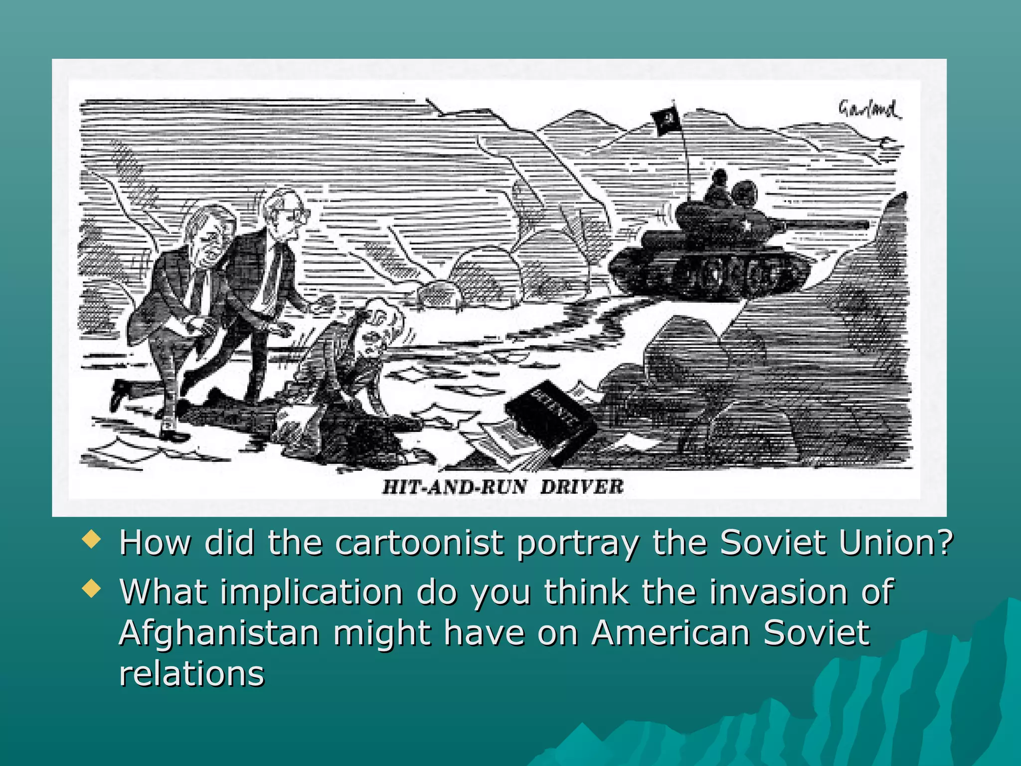  How did the cartoonist portray the Soviet Union?How did the cartoonist portray the Soviet Union?
 What implication do you think the invasion ofWhat implication do you think the invasion of
Afghanistan might have on American SovietAfghanistan might have on American Soviet
relationsrelations
 