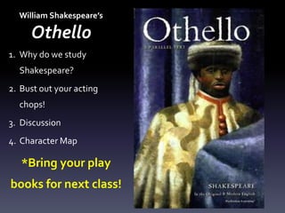 William Shakespeare’s
Othello
1. Why do we study
Shakespeare?
2. Bust out your acting
chops!
3. Discussion
4. Character Map
*Bring your play
books for next class!