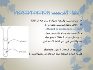 ‫الـ‬ ‫فيه‬ ‫يذوب‬ ‫ال‬ ‫محلول‬ ‫بواسطة‬ ‫الترسيب‬ ‫يتم‬DNA
‫من‬ ‫يتكون‬ ‫الترسيب‬ ‫محلول‬ ‫لذلك‬ ‫و‬:
Ethanol or isopropanole 100%
‫يعمل‬ ‫حتى‬ ‫ذلك‬ ‫و‬ ‫جدا‬ ‫بارد‬ ‫يضاف‬ ‫لكن‬ ‫و‬
‫الـ‬ ‫جزيئات‬ ‫جعل‬ ‫على‬DNA‫حول‬ ‫تتجمع‬
‫االستخالص‬ ‫كفاءة‬ ‫من‬ ‫فيزيد‬ ‫البعض‬ ‫بعضها‬.
‫الـ‬ ‫ان‬ ‫وجد‬ ‫حيث‬DNA‫يذوب‬ ‫ال‬alcohols
(‫البعض‬ ‫بعضها‬ ‫عن‬ ‫الجزيئات‬ ‫تبعد‬ ‫المرتفعة‬ ‫الحرارة‬ ‫درجة‬).
 