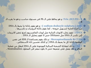 8Tris .HCl PH=:‫الـ‬ ‫على‬ ‫يحافظ‬ ‫هو‬ ‫و‬Ph‫الـ‬ ‫يقرب‬ ‫ما‬ ‫هو‬ ‫و‬ ‫مناسب‬ ‫مستوى‬ ‫فى‬
8.
SDS(sodium dodocyle sulphate: )‫بالـ‬ ‫يحيط‬ ‫ما‬ ‫باذابة‬ ‫يقوم‬ ‫هو‬ ‫و‬DNA
‫تكسيرها‬ ‫و‬ ‫البروتينات‬ ‫باذابة‬ ‫يقوم‬ ‫كما‬ ، ‫خروجه‬ ‫لتسهيل‬ ‫الخلية‬ ‫اجزاء‬ ‫من‬.
EDTA:‫تحفيز‬ ‫لمنع‬ ‫الماغنسيوم‬ ‫ايونات‬ ‫مثل‬ ‫الثنائية‬ ‫االيونات‬ ‫بخلب‬ ‫تقوم‬‫االنزيمات‬
‫الـ‬ ‫تكسر‬ ‫الى‬DNA‫مثل‬DNAases‫الـ‬ ‫بتحليل‬ ‫تقوم‬ ‫ال‬ ‫حتى‬DNA.
CTAB&Mercaptoethanole:‫الـ‬ ‫بمساعدة‬ ‫يقوم‬ ‫ذلك‬ ‫و‬SDS‫نفس‬ ‫فى‬
‫الوظيفة‬(‫بالـ‬ ‫يحيط‬ ‫ما‬ ‫كل‬ ‫اذابة‬DNA)‫االستخالص‬ ‫اداء‬ ‫تحسين‬ ‫كذلك‬ ‫و‬.
NaCl:‫الـ‬ ‫على‬ ‫الموجودة‬ ‫السالبة‬ ‫الشحنة‬ ‫لمعادلة‬ ‫ذلك‬ ‫و‬DNA‫عملية‬ ‫من‬ ‫فيقلل‬
‫المحلول‬ ‫فى‬ ‫مبعثر‬ ‫يكون‬ ‫ال‬ ‫حتى‬ ‫تجميعه‬ ‫على‬ ‫يعمل‬ ‫ذلك‬ ‫و‬ ‫التنافر‬Neutralization.
 