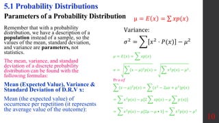 Parameters of a Probability Distribution
Remember that with a probability
distribution, we have a description of a
population instead of a sample, so the
values of the mean, standard deviation,
and variance are parameters, not
statistics.
The mean, variance, and standard
deviation of a discrete probability
distribution can be found with the
following formulas:
Mean (Expected Value), Variance &
Standard Deviation of D.R.V x:
Mean (the expected value) of
occurrence per repetition (it represents
the average value of the outcome):
10
5.1 Probability Distributions
μ = 𝐸 𝑥 = 𝑥𝑝(𝑥)
𝜇 = 𝐸(𝑥) = 𝑥𝑝(𝑥)
𝜎 = (𝑥 − 𝜇)2𝑝(𝑥) = 𝑥2𝑝(𝑥) − 𝜇2 ,
Pr 𝑜 𝑜𝑓
(𝑥 − 𝜇)2𝑝(𝑥) = (𝑥2 − 2𝜇𝑥 + 𝜇2)𝑝(𝑥)
= 𝑥2𝑝(𝑥) − 𝜇[2 𝑥𝑝(𝑥) − 𝜇 𝑝 (𝑥)]
= 𝑥2
𝑝(𝑥) − 𝜇[2𝜇 − 𝜇 • 1] = 𝑥2
𝑝(𝑥) − 𝜇2
Variance:
𝜎2
= 𝑥2
⋅ 𝑃(𝑥) − 𝜇2
 