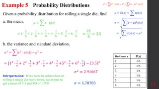 Example 5
Given a probability distribution for rolling a single die, find
a. the mean.
b. the variance and standard deviation.
11
Probability Distributions
𝜇 = 𝑥 ⋅ 𝑝(𝑥)
= 1 ⋅
1
6
+ 2 ⋅
1
6
+ 3 ⋅
1
6
+ 4 ⋅
1
6
+ 5 ⋅
1
6
+ 6 ⋅
1
6
=
21
6
= 3.5
Outcome x P(x)
1 1/6
2 1/6
3 1/6
4 1/6
5 1/6
6 1/6
= [12
⋅
1
6
+ 22
⋅
1
6
+ 32
⋅
1
6
+ 42
⋅
1
6
+52
⋅
1
6
+ 62
⋅
1
6
] − 3.5 2
𝜎2 = 2.91667
𝜎 = 1.70783
𝜎2
= 𝑥2
⋅ 𝑝(𝑥) − 𝜇2
= (𝑥 − 𝜇)2
⋅ 𝑝(𝑥)
𝜇 = 𝐸(𝑥) = 𝑥𝑝(𝑥)
𝜎 = (𝑥 − 𝜇)2𝑝(𝑥)
= 𝑥2𝑝(𝑥) − 𝜇2
𝜎2 = 𝑥2 ⋅ 𝑝(𝑥) − 𝜇2 =
Interpretation: If we were to collect data on
rolling a single die many times, we expect to
get a mean of 3.5 and SD of 1.708.
 