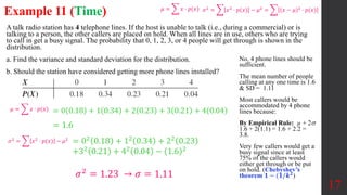Example 11 (Time)
A talk radio station has 4 telephone lines. If the host is unable to talk (i.e., during a commercial) or is
talking to a person, the other callers are placed on hold. When all lines are in use, others who are trying
to call in get a busy signal. The probability that 0, 1, 2, 3, or 4 people will get through is shown in the
distribution.
a. Find the variance and standard deviation for the distribution.
b. Should the station have considered getting more phone lines installed?
17
= 0 0.18 + 1 0.34 + 2 0.23 + 3 0.21 + 4 0.04
= 02 0.18 + 12 0.34 + 22 0.23
+32
0.21 + 42
0.04 − 1.6 2
No, 4 phone lines should be
sufficient.
The mean number of people
calling at any one time is 1.6
& SD = 1.11
Most callers would be
accommodated by 4 phone
lines because:
By Empirical Rule: µ + 2
1.6 + 2(1.1) = 1.6 + 2.2 =
3.8.
Very few callers would get a
busy signal since at least
75% of the callers would
either get through or be put
on hold. (Chebyshev’s
theorem 𝟏 − (𝟏/𝒌𝟐
)
= 1.6
𝜇 = 𝑥 ⋅ 𝑝(𝑥) 𝜎2
= 𝑥2
⋅ 𝑝(𝑥) − 𝜇2
= (𝑥 − 𝜇)2
⋅ 𝑝(𝑥)
𝜇 = 𝑥 ⋅ 𝑝(𝑥)
𝜎2
= 𝑥2
⋅ 𝑝(𝑥) − 𝜇2
𝜎2 = 1.23 → 𝜎 = 1.11
 