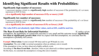 Identifying Significant Results with Probabilities:
Significantly high number of successes:
x successes among n trials is a significantly high number of successes if the probability of x or more
successes is 0.05 or less.
x is a significantly high number of successes if P(x or more) ≤ 0.05
Significantly low number of successes:
x successes among n trials is a significantly low number of successes if the probability of x or fewer
successes is 0.05 or less.
x is a significantly low number of successes if P(x or fewer) ≤ 0.05
The value 0.05 is not absolutely rigid. Other values, such as 0.01, could be used too.
The Rare Event Rule for Inferential Statistics: If, under a given
assumption, the probability of a particular outcome is very small and the outcome occurs significantly
less than or significantly greater than what we expect with that assumption, we conclude that the
assumption is probably not correct.
18
Example: Observation: A coin is tossed 100 times and we get 98 heads in a row.
Assumption: The coin is fair. (a normal assumption when an ordinary coin is tossed)
If the assumption is true, we have observed a highly unlikely event.
According to The Rare Event Rule , therefore, what we just observed is evidence against the assumption.
On this basis, we conclude the assumption is wrong (the coin is loaded.)
 