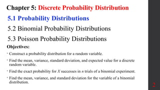 Chapter 5: Discrete Probability Distribution
5.1 Probability Distributions
5.2 Binomial Probability Distributions
5.3 Poisson Probability Distributions
2
Objectives:
• Construct a probability distribution for a random variable.
• Find the mean, variance, standard deviation, and expected value for a discrete
random variable.
• Find the exact probability for X successes in n trials of a binomial experiment.
• Find the mean, variance, and standard deviation for the variable of a binomial
distribution.
 