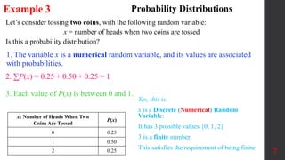 Let’s consider tossing two coins, with the following random variable:
x = number of heads when two coins are tossed
Is this a probability distribution?
x: Number of Heads When Two
Coins Are Tossed
P(x)
0 0.25
1 0.50
2 0.25 7
Example 3 Probability Distributions
1. The variable x is a numerical random variable, and its values are associated
with probabilities.
Yes, this is.
x is a Discrete (Numerical) Random
Variable:
It has 3 possible values {0, 1, 2}
3 is a finite number.
This satisfies the requirement of being finite.
2. ∑P(x) = 0.25 + 0.50 + 0.25 = 1
3. Each value of P(x) is between 0 and 1.
 