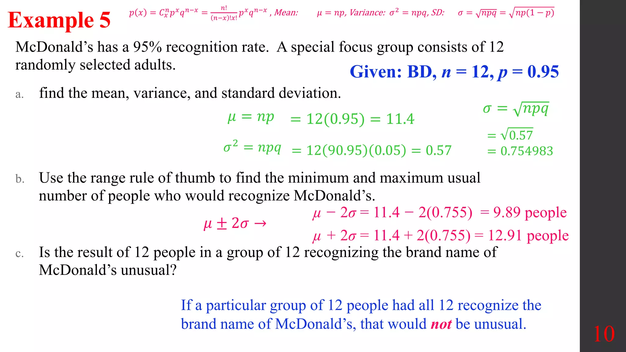 McDonald’s has a 95% recognition rate. A special focus group consists of 12
randomly selected adults.
a. find the mean, variance, and standard deviation.
b. Use the range rule of thumb to find the minimum and maximum usual
number of people who would recognize McDonald’s.
c. Is the result of 12 people in a group of 12 recognizing the brand name of
McDonald’s unusual?
10
Example 5
Given: BD, n = 12, p = 0.95
𝜇 = 𝑛𝑝 = 12(0.95) = 11.4
𝜎2 = 𝑛𝑝𝑞 = 12 90.95 0.05 = 0.57
𝜎 = 𝑛𝑝𝑞
= 0.57
= 0.754983
µ − 2σ = 11.4 − 2(0.755) = 9.89 people
µ + 2σ = 11.4 + 2(0.755) = 12.91 people
𝜇 ± 2𝜎 →
If a particular group of 12 people had all 12 recognize the
brand name of McDonald’s, that would not be unusual.
𝑝 𝑥 = 𝐶𝑥
𝑛
𝑝𝑥
𝑞𝑛−𝑥
=
𝑛!
𝑛−𝑥 !𝑥!
𝑝𝑥
𝑞𝑛−𝑥
, Mean: 𝜇 = 𝑛𝑝, Variance: 𝜎2
= 𝑛𝑝𝑞, SD: 𝜎 = 𝑛𝑝𝑞 = 𝑛𝑝(1 − 𝑝)
 