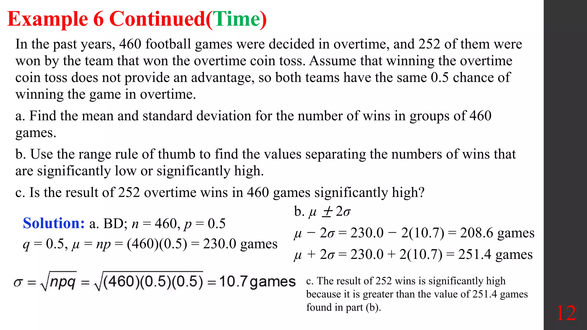 In the past years, 460 football games were decided in overtime, and 252 of them were
won by the team that won the overtime coin toss. Assume that winning the overtime
coin toss does not provide an advantage, so both teams have the same 0.5 chance of
winning the game in overtime.
a. Find the mean and standard deviation for the number of wins in groups of 460
games.
b. Use the range rule of thumb to find the values separating the numbers of wins that
are significantly low or significantly high.
c. Is the result of 252 overtime wins in 460 games significantly high?
12
Example 6 Continued(Time)
Solution: a. BD; n = 460, p = 0.5
q = 0.5, µ = np = (460)(0.5) = 230.0 games
b. µ ± 2σ
µ − 2σ = 230.0 − 2(10.7) = 208.6 games
µ + 2σ = 230.0 + 2(10.7) = 251.4 games
c. The result of 252 wins is significantly high
because it is greater than the value of 251.4 games
found in part (b).
 