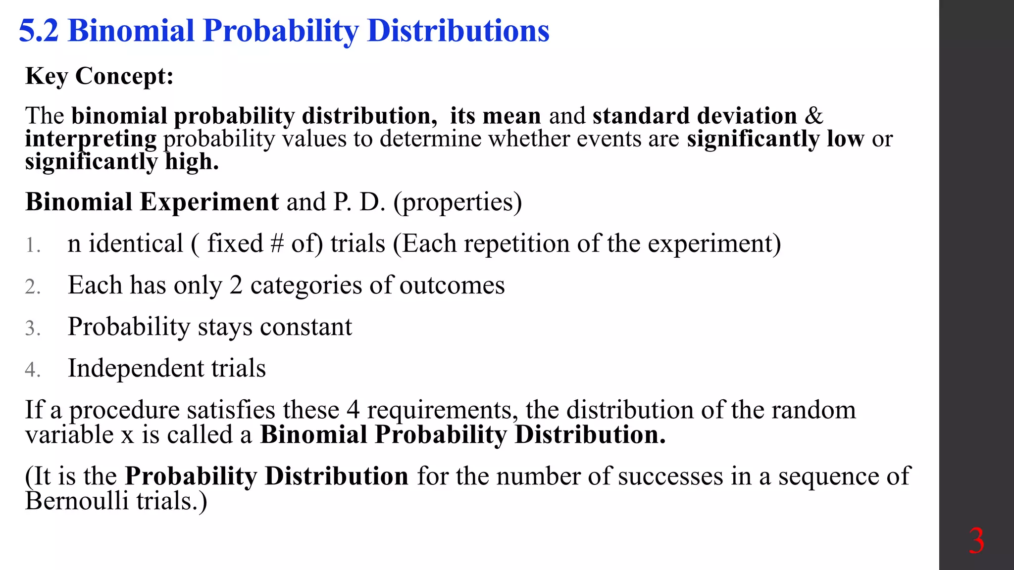 Key Concept:
The binomial probability distribution, its mean and standard deviation &
interpreting probability values to determine whether events are significantly low or
significantly high.
Binomial Experiment and P. D. (properties)
1. n identical ( fixed # of) trials (Each repetition of the experiment)
2. Each has only 2 categories of outcomes
3. Probability stays constant
4. Independent trials
If a procedure satisfies these 4 requirements, the distribution of the random
variable x is called a Binomial Probability Distribution.
(It is the Probability Distribution for the number of successes in a sequence of
Bernoulli trials.)
5.2 Binomial Probability Distributions
3
 